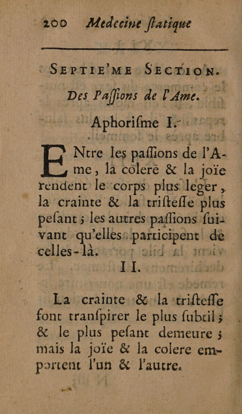 : SEPTIE’ ME SECTION. Des Païlions de L Ame. Pre °AphorIEne J- rte EF Ntre lé pallions sk PA me, la coleré &amp; la joïe rendent Fe corps plus leger , la ‘crainte &amp; la triftefle plus pefant ; ; les autres pailions fui: vant qu elles: duinerge de celles- sriog olidel. sat IL. on , La crainte &amp; la triftelle font tranfpirer le plus fubcil ; &amp; le plus pefant demeure ; mais la joïe &amp; la colere em- porient l'un &amp; laure. s.