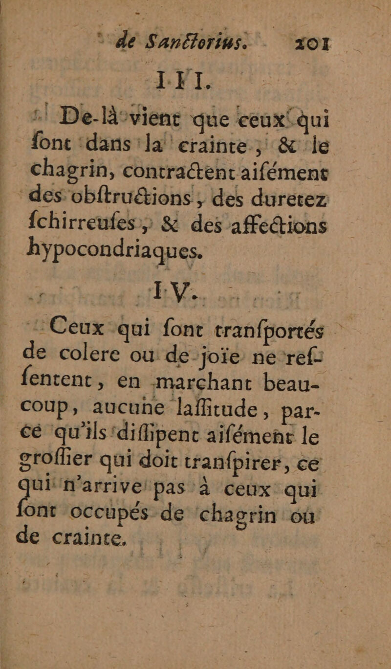 s dé Sanétorins. ZOI :! De-là-vient que ceuxfqui fonc ‘dans la ‘crainte; &amp; le chagrin, contractent aifément des obftruétions , des duretez {chirreufes,; &amp; des affections hypocondriaques. MA A : Ceux qui fonc tranfportés : de colere où de_joïe ne-ref fentent, en marchant beau- coup, aucune laffitude, par- cé qu'ils'difiipenc aifémene le groffer qui doit tran{pirer, ce ui arrive! pas à ceux qui Ont occupés de chagrin où de crainte,
