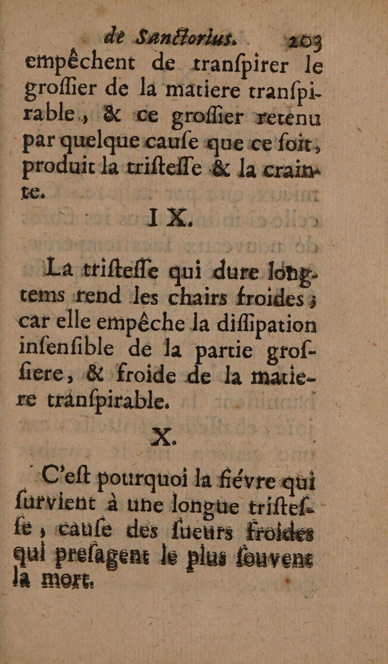 etnpèchent de tranfpirer le _ grofher de la matiere tranfpi. rable, &amp; “ce groflier xercénu par quelque caufe que ice foi, produit k trifteile &amp; la crains te. DEGT IX. La triftefle qui dure Idhg: cems end les chairs froides ; car elle empêche la difiipation infenfible dé la partie grof- ficre, &amp; froide de la marie- re trânfpirable, de C'eft pourquoi la févre qui fütvient à une lonpue triftel - fe, caule des füeurs froides qui prefagenc le plus fouvene Ja mort. | hs