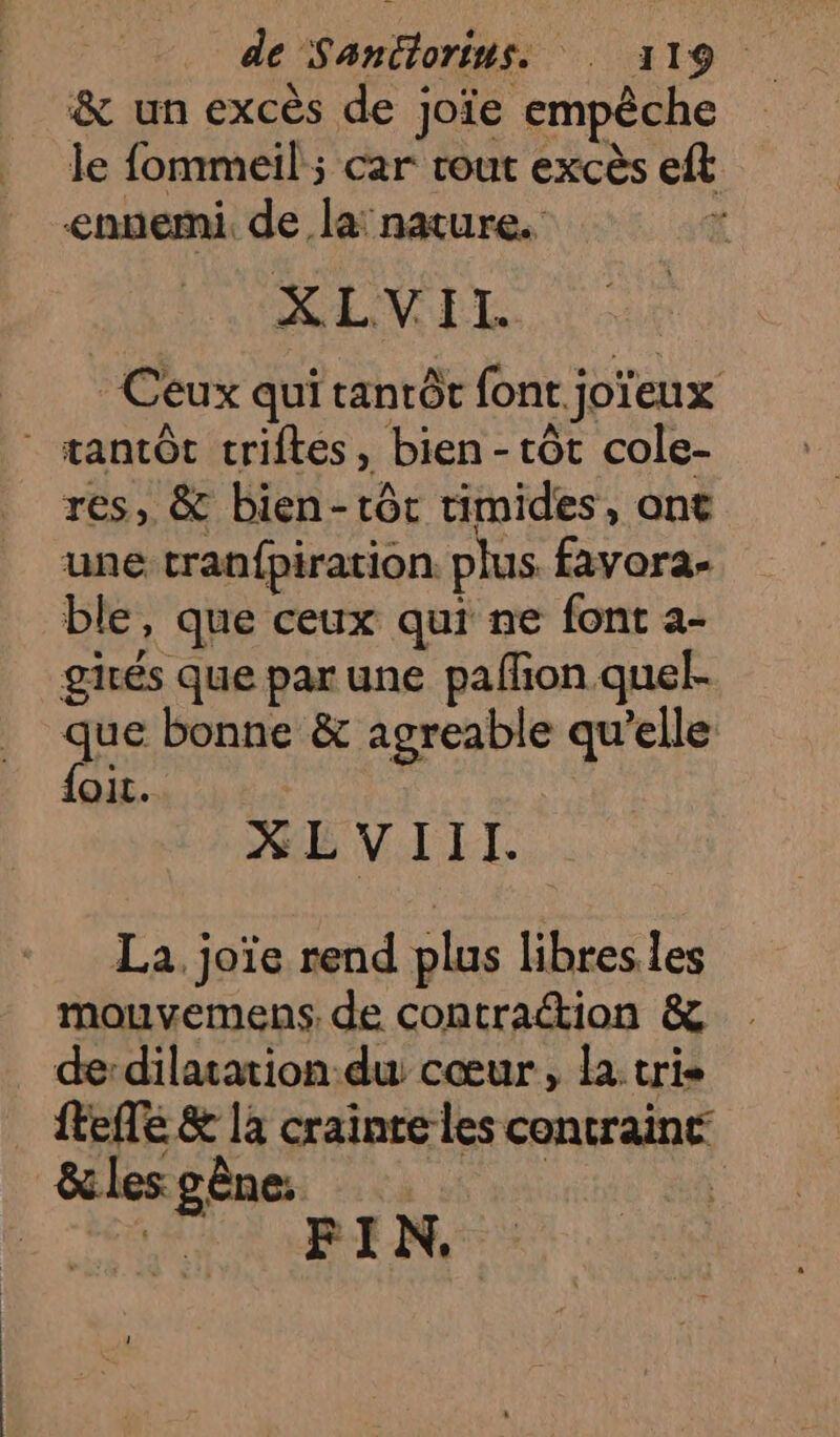de Santorins. : 119. &amp; un excès de joïe empêche le fommeil ; car tout excès eft ennemi, de la! nature. à XLVITI. Ceux qui tanrôt font joïeux * tantôt criftes, bien - tôt cole- res, &amp; bien-tôt timides, ant une tran{piration plus favora- ble, que ceux qui ne font a- girés que par une pafñon quel. qe bonne &amp; agreable qu’elle oi. XÉ VIII. La. joïe rend plus libres les mouvemens. de contraétion &amp; de:dilatation-du cœur, la: tris {tele &amp; la crainte les contraint &amp;lesgène