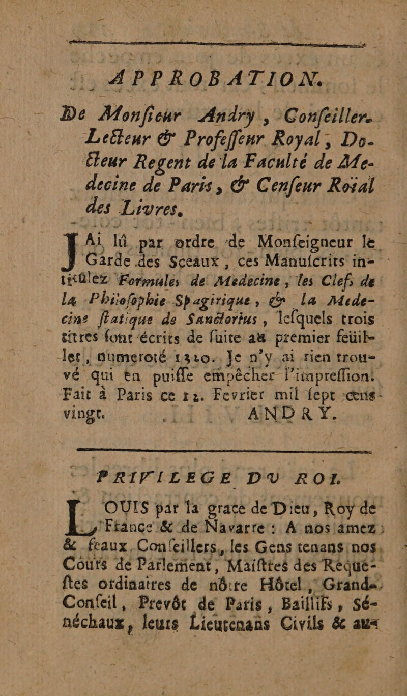 Ai là par ordre de Monfeigneur le Garde des Sceaux , ces Manulcrits in= : tK0lez Formules de Médecine, les Clefs de La Phiofophie Spagirique, dx la Mrde- cine [fatique de Sanétorius , Icfquels trois titres font écrits de fuite a premier feüil- ler, numeroté 1320. Je n’y.ai rien trou- vé qui tn puifle empêcher l’iapreffiont, Fait à Paris ce r2. Fevrier mil fept :cenis- vingt. ht ENTARD ER. Ye - PRIVILEGE DV RO. EL, OUTS par la grace de Dieu, Roy de” y France &amp; de Navarre : À nos!amez ) &amp; feaux, Confeillers,, les Gens tenansinos, Courts de Parlement, Maifttes des Réque- Îtes ordinaires de nôtre Hôtel, Grands: Confeil, Prevôr de Paris, Baillifs, Sé- néchaux, leurs Lieuccnans Civils &amp; aux
