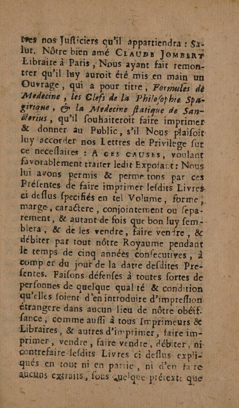 d- tres nos Jufliciers Qu'il appartiendra : Sa&gt; lut. Nôtre bien amé Craup»s JomBsrr Libraire à Patis , Nous ayant fait remon- trer qu'il luy auroit été mis en main un Ouvrage, qui à pour titré, Formules dé Medecine , les Clefs de la Philoothie Sp giriqne, dr la Medecine fatique de San- éorins | qu’il foukaiteroit faire imprimer &amp; donner au Public, s’il Nous plaifoit: luy ‘accorder nos Lettres de Privilege fur ce néceflaires : A css causEs, voulant favorablement traiter ledit Expolact: Nous lui avons permis &amp; Permetons par ces Préfentes de faire imprimer lefdits Livres. ci deflus. fpecifiés en tel Volime, forme 6 marge, caractere , conjointement ou fepa- rement, &amp; autant-de fois que bon luy fem- biera, &amp; de js. vendre, faire venire, &amp; débiter. par tout nôtre Royaume pendant le temps. de cinq annéés Confecurives, à | Compier du jour de la datre defdites Pre- fentes. Faifons défenfes à toutes fortes de perfonnes de quelque qual'té &amp; condition qu'elles foient. d'en introduire d’imprefhon étrangere dans aucun lieu de nôtre obéif. fance, comme avffi à tous Imprimeurs &amp; Libraires, &amp; autres d'imprimer, faire im- primer, vendre, faire vendre, débiter, ni: contrefaire-lefdits Livres ci deflus. expli- qués en tout ni en partie, nt d'en fare ancups cxraits, fous quelque-prérextc que
