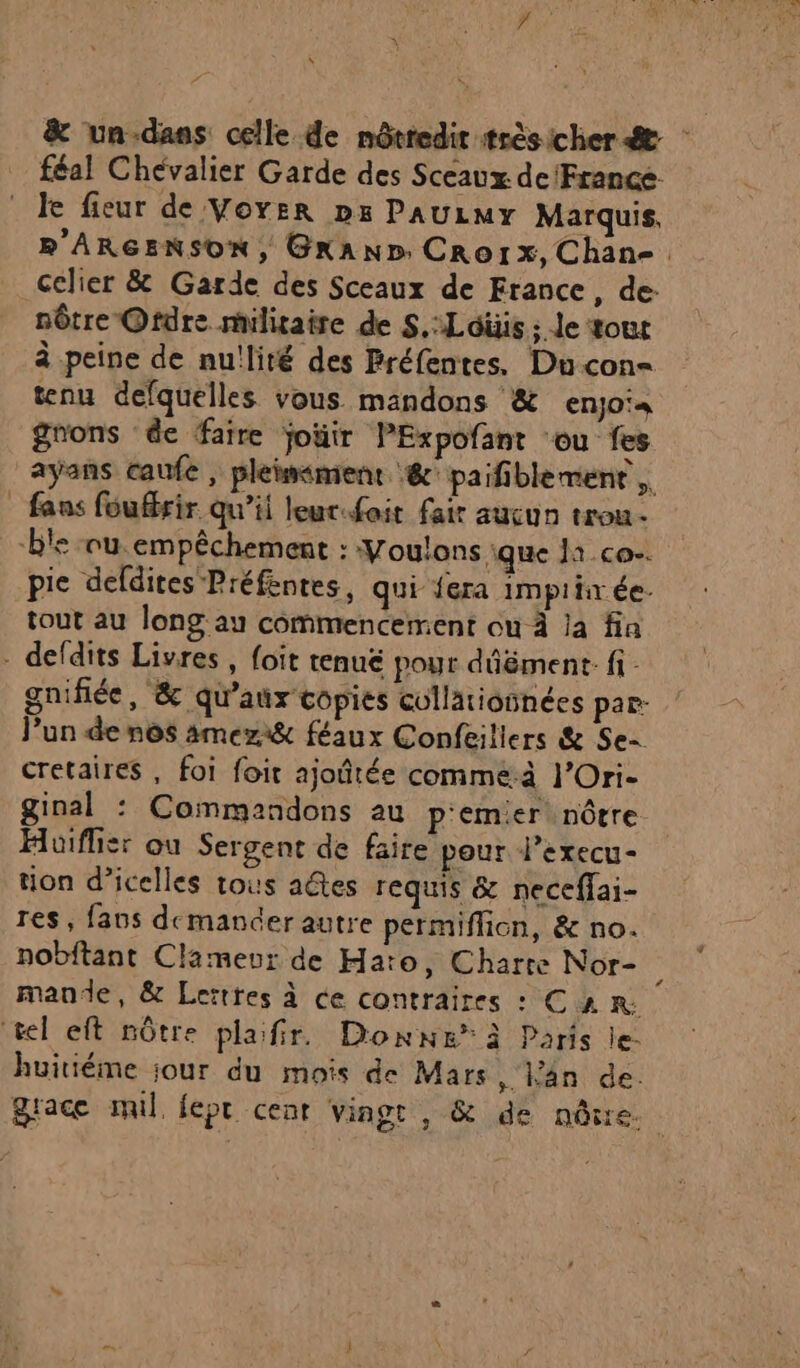 &amp; un-dans celle de nôtredit très icher &amp; féal Chévalier Garde des Sceaux de France le fieur de Voyer pr PAULMY Marquis, R'ARGENSON, GRAND. CrRo1x, Chan-, cclier &amp; Garde des Sceaux de France, de: nôtre Ordre militaire de S.:Loüis ; Je tout à peine de nullité des Préfentes. Du con- tenu defquelles vous mandons &amp; enjoia grons de faire joüir PExpofant ‘ou fes ayans caufe | pleiwiment @ paifiblement ,. fans fouffrir qu’ii leur.foit fair aucun trou. pie defdites Préfentes, qui {era impiin ée. tout au long au commencement ou À a fia gnifiée, &amp; qu'aux copies cullationnées par: l’un de nos amezi&amp; féaux Confeiliers &amp; Se- cretaires, foi foir ajoûtée commeà l’Ori- ginal : Commandons au p'emier nôtre Huiflier ou Sergent de faire pour l’execu- tion d’icelles tous aétes requis &amp; neceffai- res, fans demander autre permiffion, &amp; no. nobitant Clamevur de Hato, Charte Nor- $ mande, &amp; Lettres à ce contraires : C2 R huitiéme jour du mois de Mars , Fan de. grace mil lepr cent vingt , &amp; de nôire.