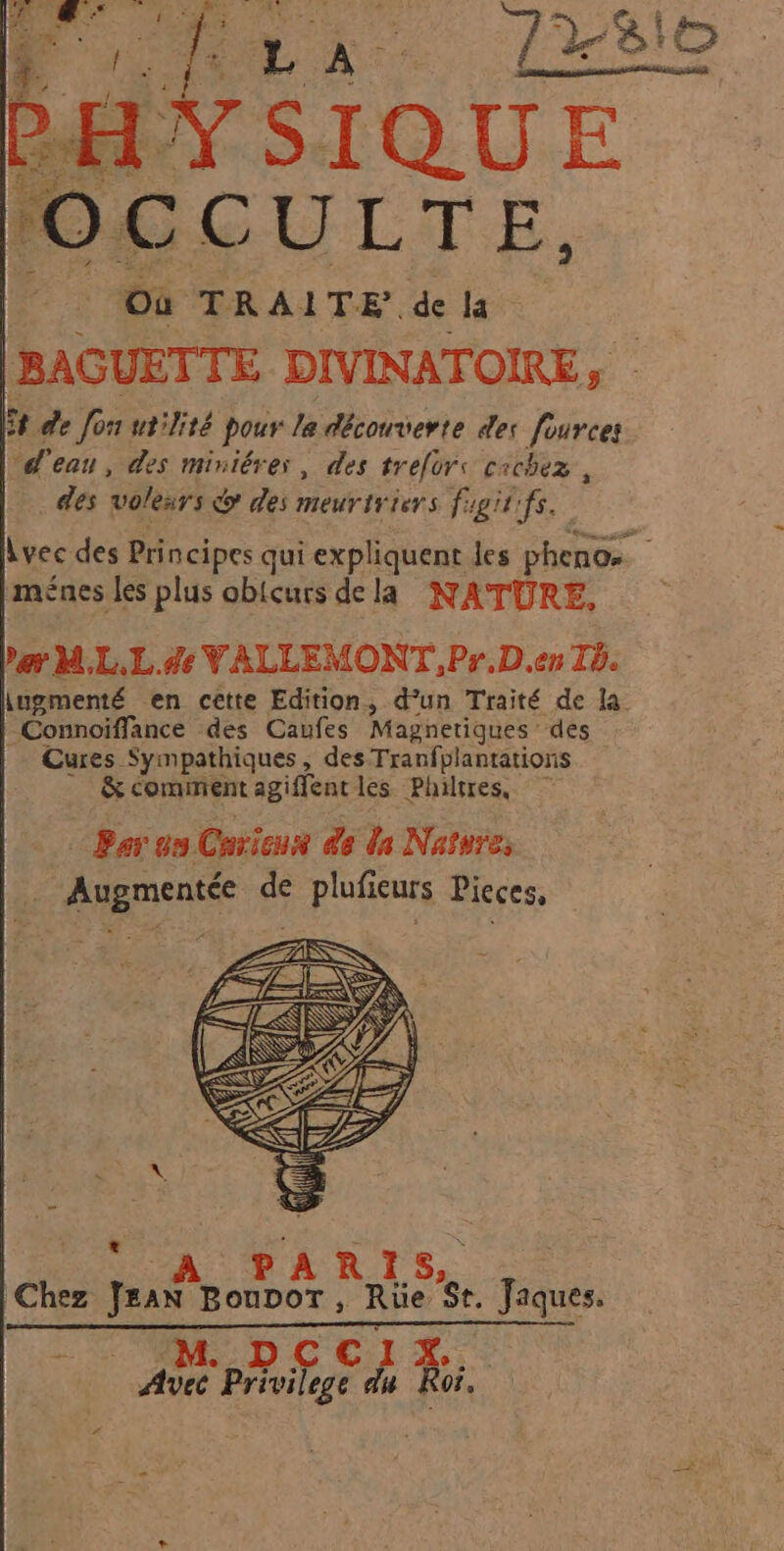 HAS QUE OCCULTE, Où TRAITE de la BAGUETTE DIVINATOIRE , 5 de Jon utilité pour la découverte des fouvces d'eau, des miniérer, des A cichez , des polears o des meurtriers figit'fs. vec des Principes qui expliquent les phenos , ménes les plus obicurs dela NATURE. »gy M,L.L.#de VALLEMONT ,Pr.D.en Ib. ingmenté en ceètte Edition, d’un Traité de la Connoiffance des Caufes Magnetiques : des Cures Sympathiques, des Tranfplantations &amp; comment agiffent les Philtres, Par on Cavieux de da Nature, Augmentée de plufieurs Pieces, PARIS Chez Jus BoupoT, Rie St. Jaques. : APR phoifege Fa 3