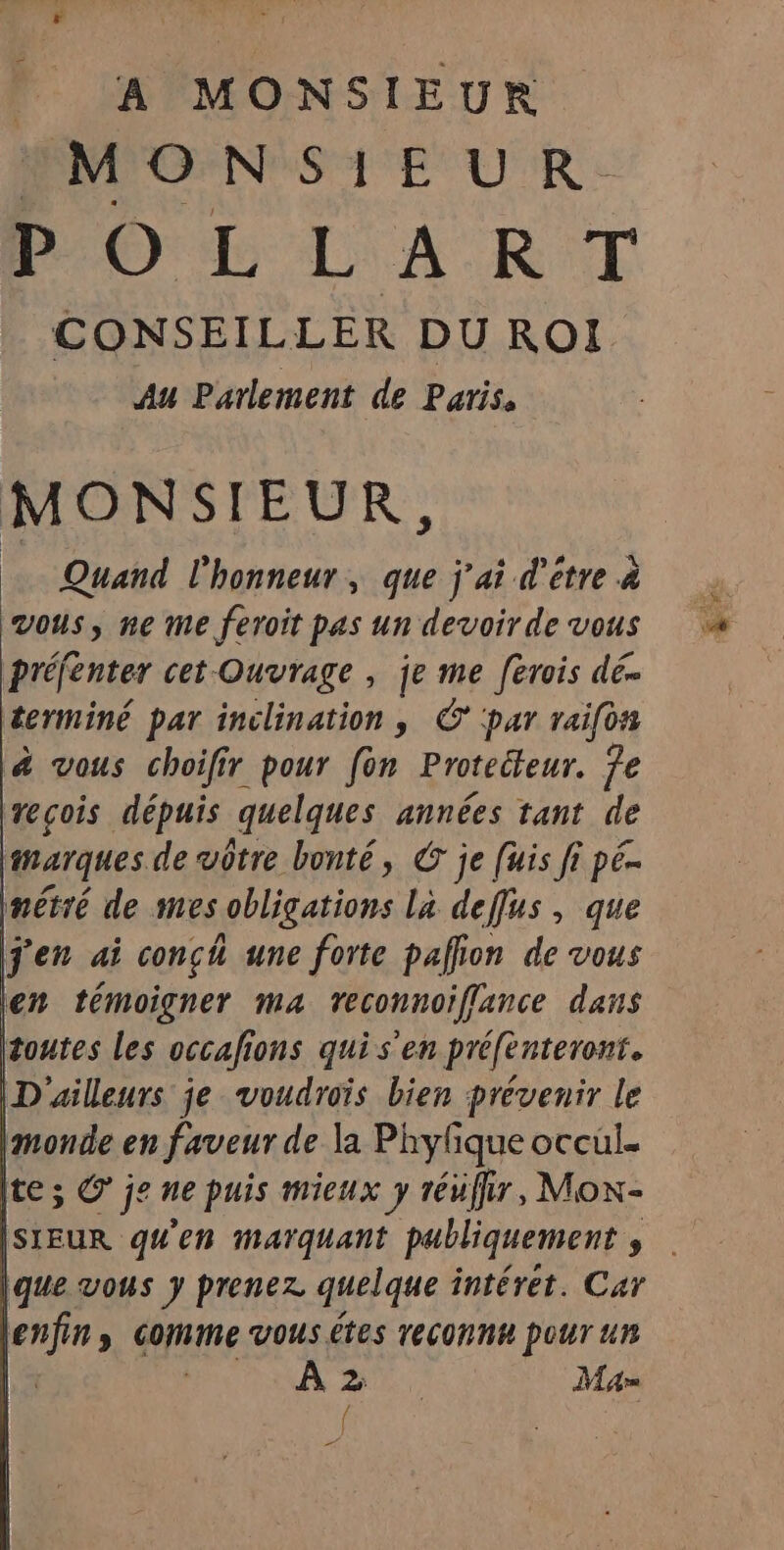 A MONSIEUR MONSIEUR. POLLART CONSEILLER DU ROI Au Parlement de Paris. MONSIEUR, Quand l'honneur, que j'ai d'être à vous, ne me feroit pas un devoir de vous préfenter cet-Ouvrage , je me [erois dé- terminé par inclination, © par raifon à vous choifir pour fon Proteéteur. je reçois dépuis quelques années tant de marques de vôtre bonté, © je [uis fi pé- métré de mes obligations la deffus, que j'en ai conch une forte pallion de vous en témoigner ma reconnoiflance dans toutes les occafions qui s'en préfenteront. D'ailleurs je voudrois bien prévenir le monde en faveur de la Phylique occul. te; © je ne puis mieux y réuffir, Mon- SIEUR qu'en marquant publiquement , enfin, Comme vous êtes reconnk pour un | | À He, Ma f PS