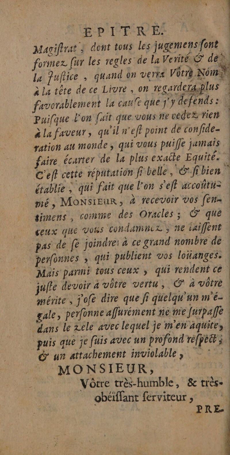 EPITRE. puifque L'on [ait que vous ne cedt£ rien à La faveur, qu'il n'eff point de confide- ration au monde, qui vous puiffe jamais faire écarter de la plus exatte Equité. établie à qui fait que l'on s'eft accoñtu= simens, comme des Oracles; Ô que ceux que vous condamnez ; ne iaiffent perfonnes » qui publient vos lotanges. Muis parini tous ceux » qui rendent ce juile devoir a vôtre vertu, © à vôtre mérite, j'ofe dire que fi quelqu'un m'é- gale, perfonne afurément ne me Jurpañfe dans le zele avec lequel je m'en'aquites puis que je fuis avec un profond ré[pètt; &amp; un attachement inviolable, &gt; MONSIEUR, ne ès she. 0, obéiffant ferviteur ;