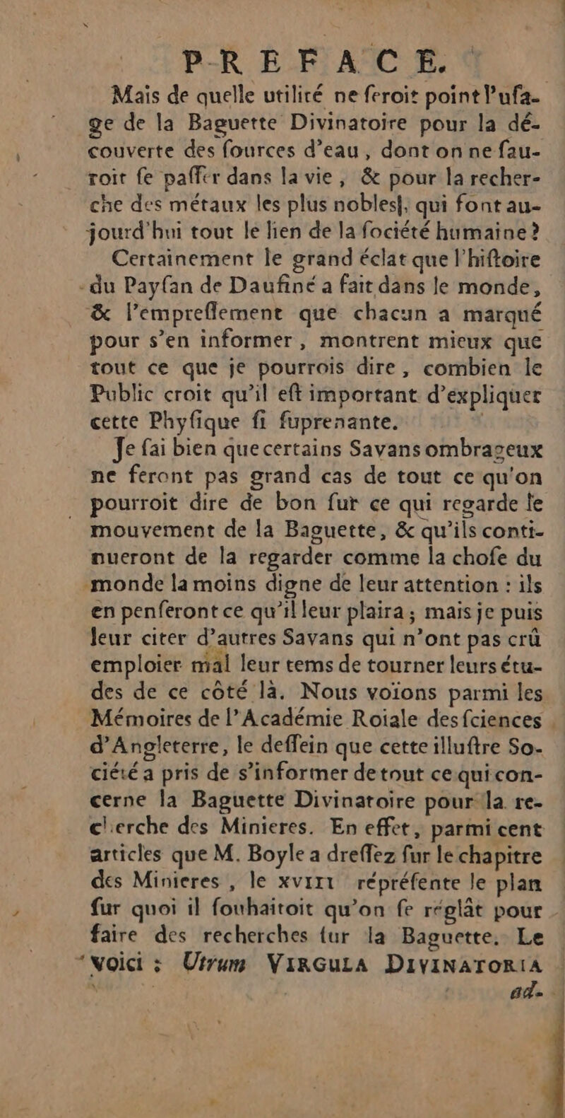 : PREFACE. Maïs de quelle utilité ne feroit point l’ufa. ge de la Baguette Divinatoire pour la dé- couverte des fources d’eau, dont on ne fau- roit fe paffer dans la vie, &amp; pour la recher- che des métaux les plus nobles}, qui font au- jourd'hui tout le lien de la fociété humaine ? Certainement le grand éclat que l’hiftoire -du Payfan de Daufiné a fait dans le monde, &amp; l’empreflement que chacun a marqué pour s’en informer, montrent mieux que tout ce que je pourrois dire, combien le Public croit qu’il eft important d’expliquer cette Phyfique fi fuprenante. Je fai bien quecertains Sayansombrageux ne feront pas grand cas de tout ce qu'on pourroit dire de bon fur ce qui regarde le mouvement de la Baguette, &amp; qu’ils conti- nueront de la regarder comme la chofe du monde la moins digne de leur attention : ils en penferont ce qu’il leur plaira; mais je puis leur citer d’autres Savans qui n’ont pas crû emploier mal leur tems de tourner leurs étu- des de ce côté là, Nous voïons parmi les Mémoires de l’Académie Roïiale desfciences . d'Angleterre, le deffein que cetteilluftre So- ciété a pris de s’informer detnut cequicon- cerne la Baguette Divinatoire pour la re- c'erche des Minieres. En effet, parmi cent articles que M. Boyle a dreffez fur le chapitre des Minieres , le xvirt répréfente le plan fur quoi il fouhaitoit qu’on fe réglât pour faire des recherches {ur la Baguette, Le “voici ; Uirum VirGuLa DivinaroriA | | ad . \
