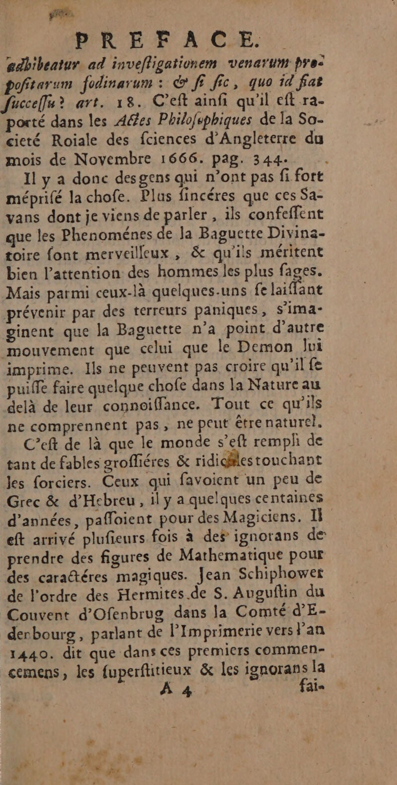 2 PREFACÆE edbibeatur. ad invefligationem venarum pre: poftarum fodinarum : &amp; ff fic, quo id fat fucceffu? art. 18. C’eft ainfi qu'il cft ra- porté dans les Aéfes Philofsphiques de la Sa- cieté Roiale des fciences d'Angleterre du mois de Novembre 1666. pag. 344. Il y a donc desgens qui n’ont pas fi fort méprifé la chofe. Plus fincéres que ces Sa- vans dont je viens de parler, ils confeffent que les Phenoménes de la Baguette Divina- toire font merveilleux , &amp; qu'ils méritent bien l'attention des hommes les plus fages. Mais parmi ceux-là quelques-uns fe laiffant prévenir par des terreurs paniques, s’ima- ginent que la Baguette n’a point d’autre mouvement que celui que le Demon Jui imprime. Ils ne peuvent pas croire qu'il fe puiffe faire quelque chofe dans la Nature au delà de leur connoiffance. Tout ce qu’ils ne comprennent pas, ne peut êtrenaturel. C’eft de là que le monde s’eft rempli de tant de fables groffiéres &amp; ridicilestouchant Jes forciers. Ceux qui favoient un peu de Grec &amp; d'Hebreu, ily a quelques centaines d'années, pafloient pour des Magiciens. I eft arrivé plufieurs fois à des ignorans de prendre des figures de Mathematique pour des caractéres magiques. Jean Schiphowet de l'ordre des Hermites.de S. Auguftin du Couvent d’Ofenbrug dans la Comté d’E- derbourg, parlant de PImprimerie vers lan 1440. dit que dans ces premiers commen- cemens, les fuperftitieux &amp; les ignorans la À 4 fai-
