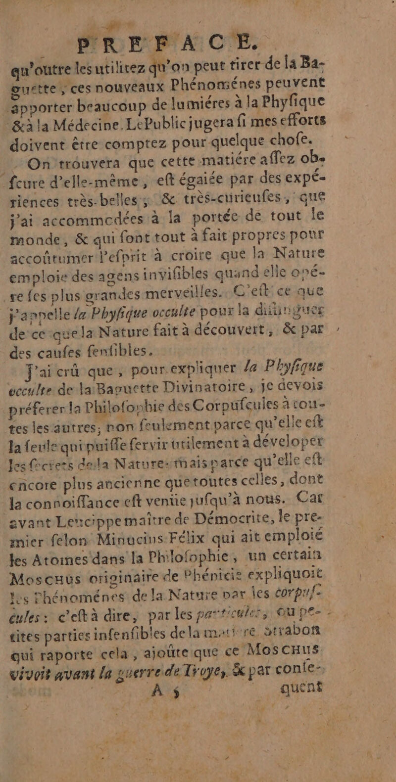 à € _ PREFACE qu'outre les utilirez qu’on peut tirer de la Ba- guette ; ces nouveaux Phénoménes peuvent _ apporter beaucoup de lumiéres à la Phyfique &amp;à la Médecine. LePublicjugera fi mes efforts doivent être comptez pour quelque chofe. __ On trouvera que cette matiére affez ob. feure d'elle-même, eft égaiée par des ExpÉ- riences très-belles ; &amp; très-curienfes, que jai accommedées à la portée de tout le monde, &amp; qui font tout à fait propres pour accoûtumer lefprit à croire que la Nature emploie des agens invifibles quand elle oné- se fes plus grandes merveilles. C'eft ce que j'anpelle x Phyhique occulte pour la difünguer de ce -quela Nature fait à découvert, &amp; par des caufes fentibles. J'ai crû que, pour expliquer 4 Phyfique ucculte de laBaguette Divinatoire, je devois préferer la Philofophie des C orpufeules à tou- tes les autres, non feulement parce qu’elle cit Ja fenle qui puifle fervir utilement à déveloper les fcrets dela Natures mais parce qu’elle eft encore plus ancienne quetoutes celles, dont Ja connoiffance eft vente jufqu’à nous. Car avant Lencippemaître de Démocrite, le pre- mier félon: Minucins Félix qui ait emploié les Atoines dans la Philofophie, un certain Moscuus originaire de Phénicie expliquoit Jes Phénoménes de la Nature par les corpr{- eules: ceftà dire, par les particule, Ou pe- tites parties infenfibles dela maire strabon qui raporte cela, ajoûre que ce MoscHus vivoir avant la guerre de Troyes. &amp; par conte- | PNR DRE : queént #
