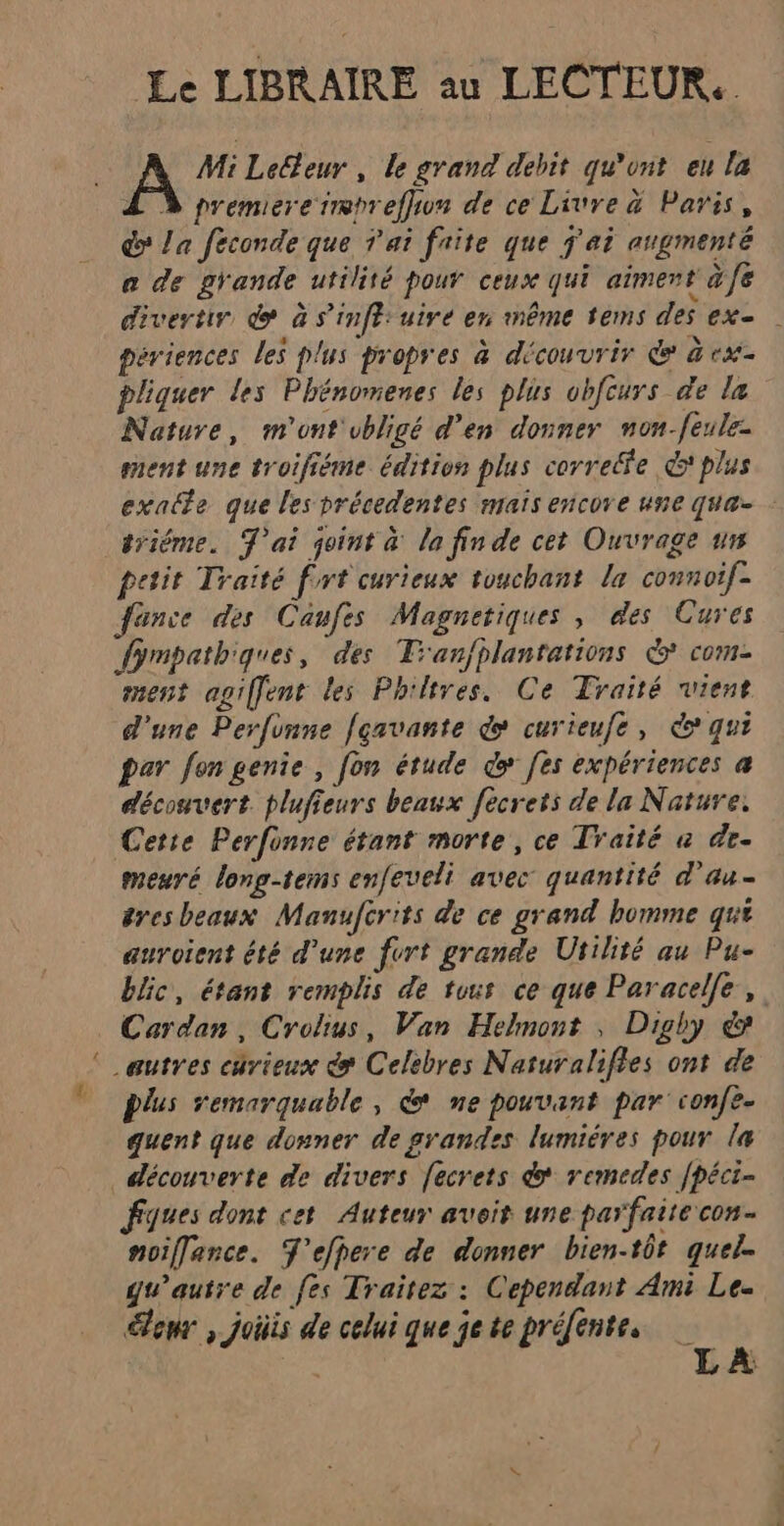= Le LIBRAIRE au LECTEUR. Z Ÿ premiere trmpreffiun de ce Livre à Paris, do La feconde que T'ai faite que j'ai augmenté a de grande utilité pour ceux qui aiment à fe divertir do à s’'infé: uire en même tems des ex- périences les plus propres à découvrir &amp; à ex- pliquer les Phénomenes les plus obfcurs de la Nature, m'ont'ubligé d'en donner non-feule- ment une troifiéme édition plus correffe &amp;'plus exacte que les précedentes maïs encore une qua- trième. T'ai joint a la fin de cet Ouvrage ur petit Traité fort curieux touchant la connoif- fanve des Caufes Magnetiques , des Cures fympathiques, des Tan/plantations &amp; com- ment apiffent les Philtres. Ce Traité vient d'une Perfonne fçavante do curieufe, qui par fon genie, [on étude do fes expériences a découvert plufieurs beaux fecrets de la Nature. Cette Perfonre étant morte, ce Traité a de- meuré long-tems enfeveli avec quantité d'au éresbeaux Manufcrits de ce grand homme qui auroient été d’une fort grande Utilité au Pu- bic, étant remplis de tous ce que Paracelle, Cardan, Crolius, Van Helmont , Digby &amp; _eutres curieux &amp; Celebres Naturalifles ont de Plus remarquable, &amp; ne pouvant par confe- quent que donner de prandes lumiéres pour la Fques dont cet Auteur aveit une parfaite con noiflance. T'efhere de donner bien-tôt quel. gu’autre de fes Traitez : Cependant Ami Le. leur , joiis de celui que jete préfente. ; LA