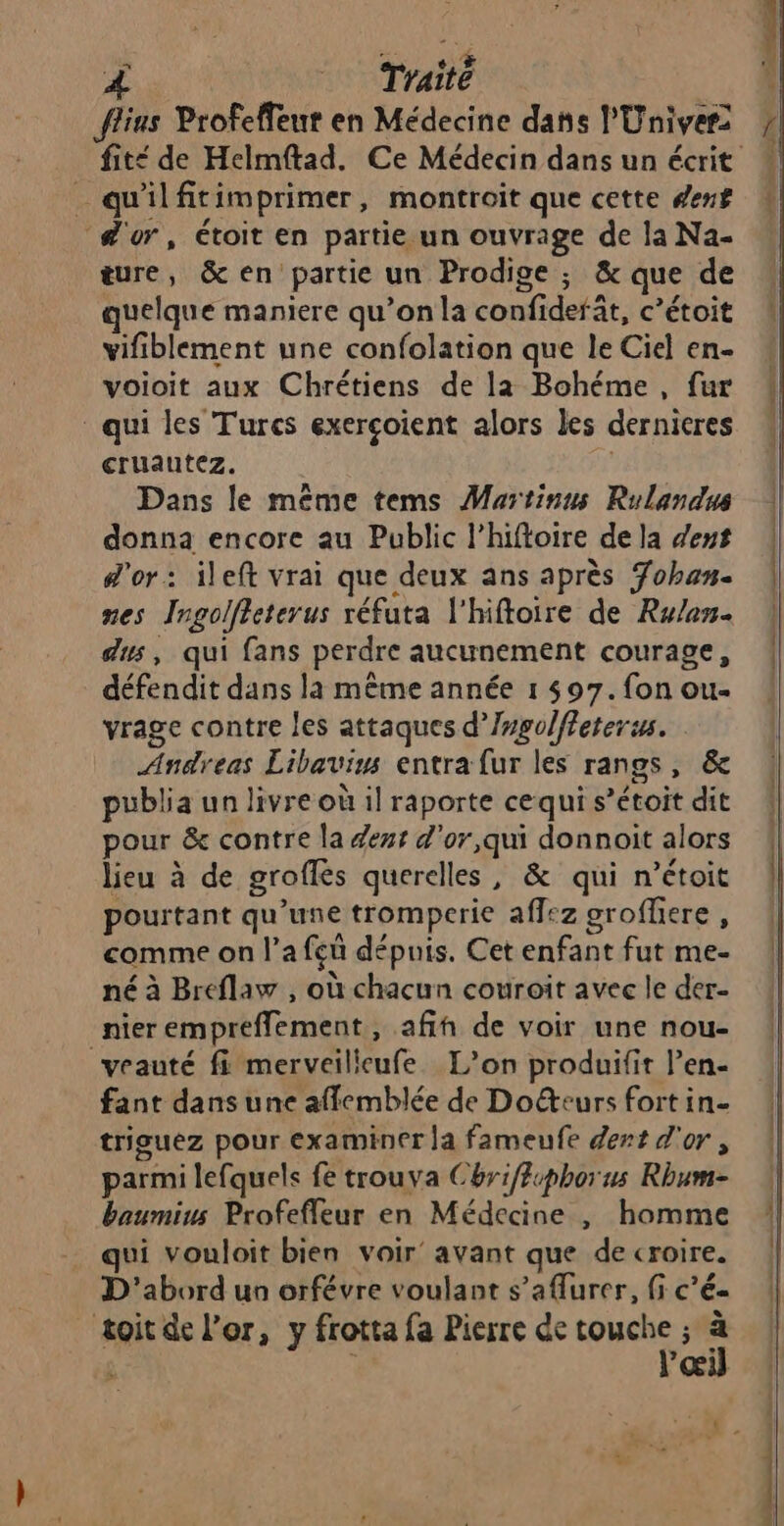 À | Traité | flius Profeffeut en Médecine dans l'Univer: _ qu'ilfitimprimer, montroit que cette denf ‘d'or, étoit en partie un ouvrage de la Na- ture, &amp; en partie un Prodige ; &amp; que de quelque maniere qu’on la confiderät, c’étoit vifiblement une confolation que le Ciel en- voioit aux Chrétiens de la Bohéme, fur * qui les Turcs exerçoient alors les dernieres cruautez. Dans le même tems Martinus Rulandus donna encore au Public l’hiftoire de la dent d'or: ileft vrai que deux ans après 7oban. nes Ingolffeterus réfuta l'hiftoire de Rw/en. dus, qui fans perdre aucunement courage, défendit dans la même année 1 597. fon ou- vrage contre les attaques d’/mgolffeterus. Andreas Libaviws entra fur les rangs, &amp; publia un livre où il raporte cequi s’étoit dit pour &amp; contre la eur d'or,qui donnoit alors lieu à de groffés querelles, &amp; qui n’étoit pourtant qu’une tromperie aflez grofliere, comme on l’a feû dépuis. Cet enfant fut me- né à Breflaw , où chacun couroit avec le der- nier empreffement, afih de voir une nou- veauté fi merveilicufe. L’on produifit l’en- fant dans une affemblée de Do&amp;eurs fort in- triguez pour examiner Ja fameufe dent d'or, parmi lefquels fe trouva Chriffphorus Rhum- baumius Profefleur en Médecine , homme qui vouloit bien voir’ avant que de croire. D'abord un orfévre voulant s’aAurer, fi c’é- toit de l’or, y frotta fa Pierre de oye, à