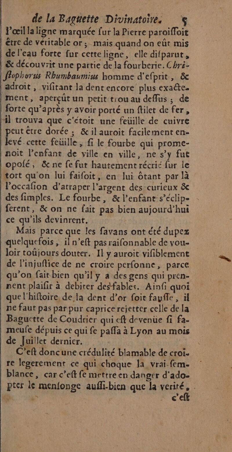 Poil la ligne marquée fur la Pierre paroïfloit être de véritable or; mais quand on eût mis de l’eau forte fur cette ligne, elle difparut, &amp; découvrit une partie de la fourberie. Chri- Jrophorus Rhumbaumius homme d'efprit, &amp; adroit , vifitant la dentencore plus exate- ment, aperçüt un petit trou au deffus ; de forte qu'après y avoir porté un filet de fer, 4 trouva que c'étoit une feuille de cuivre peut être dorée; &amp; il auroit facilement en- kevé.cette feüille, fi le fourbe qui prome- | noit l'enfant de ville en ville, ne s’y fut opolé, &amp; ne fe fut hautement récric fur le tort qu'on lui faifoit, en lui ôtant par là | Poccafion d’atraper l'argent des-curieux &amp; des fimples. Le fourbe, &amp; l'enfant s’éclip- | ferent, &amp; on ne fait pas bien aujourd’hui ce qu'ils devinrent, Mais parce que les favans ont été dupex quelquefois , il n’eft pas raifonnable de vou loir toûjours douter. 11 y auroit vifiblement de l’injuftice de ne croire perfonne, parce qu’on faitbien qu'il y a des gens qui pren- nent plaifir à debiter desfables. Ainfi quoi que l'hiftoire, de la dent d’or foit faufe , ül pe faut pas par pur caprice rejetter celle de la Baguctte de Coudrier qui eft devenue fi fa- meule dépuis ce qui fe paffa à Lyon au mois de Juillet dernier. C’eft doncune crédulité blamable de croi. re legerement ce qui.choque la vrai-fem. blance, car c’eft fe mettre en danger d'ado- pter le menfonge aufli-bien que la ne ; % | nee