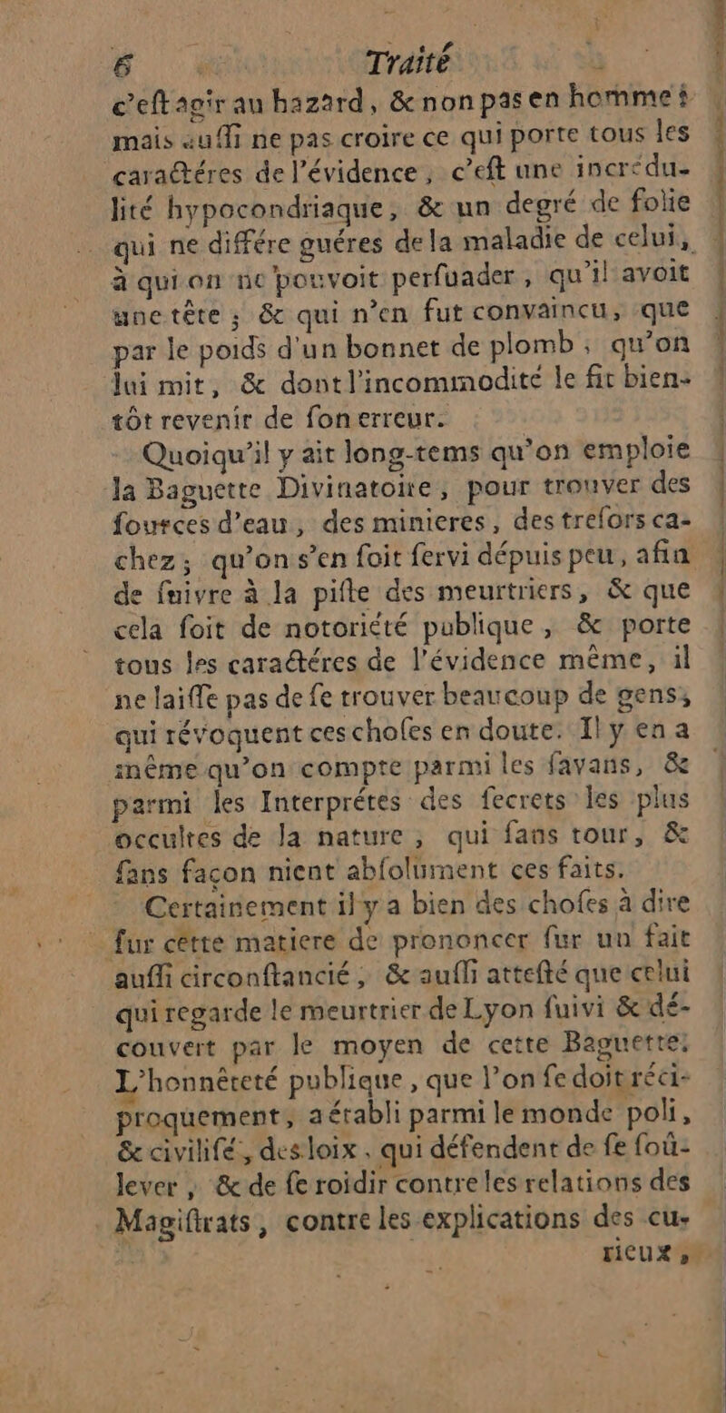 mais au ff ne pas croire ce qui porte tous Îes caractéres de l'évidence, c’eft une incr< due lité hypocondriaque, &amp; un degré de folie à qui on ne pouvoit perfuader, qu'il avoit une tête ; &amp; qui n’en fut convaincu, que par le poids d'un bonnet de plomb, qu’on lui mit, &amp; dontl’incommodité le fit bien. tôt revenir de fonerreur. Quoiqu'il y ait long-tems qu'on emploie Ja Baguette Divinatone, pour trouver des fources d’eau, des minieres, des trefors ca- de faivre à la pifte des meurtriers, &amp; que cela foit de notoriété publique, &amp; porte tous les caractéres de l'évidence même, il ne laiffe pas de fe trouver beaucoup de gens, qui révoquent cescholes en doute. Il y en a inême qu’on compte parmi les favans, &amp;e parmi les Interprétes des fecrets les plus occultes de Ja nature, qui fans tour, &amp; fans façon nicnt abfoluiment ces faits. Certainement ily a bien des chofes à dire fur cêtte matiere de prononcer fur un fait auffi circonftancié, &amp; aufli attefté que celui qui regarde le meurtrier de Lyon fuivi &amp; dé- couvert par le moyen de cette Baguette; L’honnêreté publique , que l’on fe doit réci- proquement, a établi parmi le monde poli, &amp; civilifé, des loix , qui défendent de fe foû- lever ; &amp; de fe roidir contreles relations des . Magifrats, contre les explications des eu: