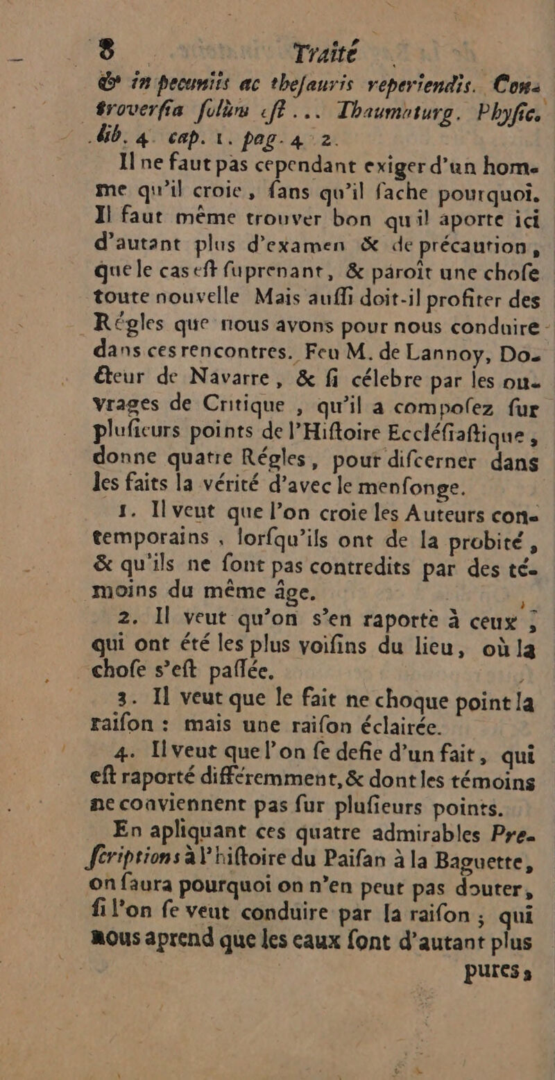 D in pecuniis ac thefauris reperiendis. Con: db. 4. cap. 1. pag. 4 2. I ne faut pas cependant exiger d’un hom. me qu'il croie, fans qu’il fache pourquoi. Il faut même trouver bon quil aporte ici d'autant plus d'examen & de précaution, que le caseft fuprenant, & päroît une chofe toute nouvelle Mais auffi doit-il profiter des Régles que nous avons pour nous conduire - dans cesrencontres. Feu M. de Lannoy, Do teur de Navarre, & fi célebre par les ou vrages de Critique , qu’il a compolez fur pluficurs points de l’Hifloire Eccléfiaftique : donne quatre Régles, pour difcerner dans les faits la vérité d’avec le menfonge. 4. Ilveut que l’on croie les Auteurs con temporains , lorfqu’ils ont de la probité, & qu'ils ne font pas contredits par des té. moins du même âge. : 2. Il veut qu’on s’en raporte à ceux ; qui ont été les plus voifins du lieu, où la chofe s’eft pañlée. j 3. 11 veut que le fait ne choque point la raifon : mais une raifon éclairée. 4. [veut que l’on fe defie d'un fait, qui eft raporté différemment, & dont les témoins ne conviennent pas fur plufieurs points. En apliquant ces quatre admirables Pre. fcriptions à'hiftoire du Paifan à la Baguette, on faura pourquoi on n’en peut pas douter, filon fe veut conduire par [a raifon ; qui nous aprend que les eaux font d'autant plus PUress