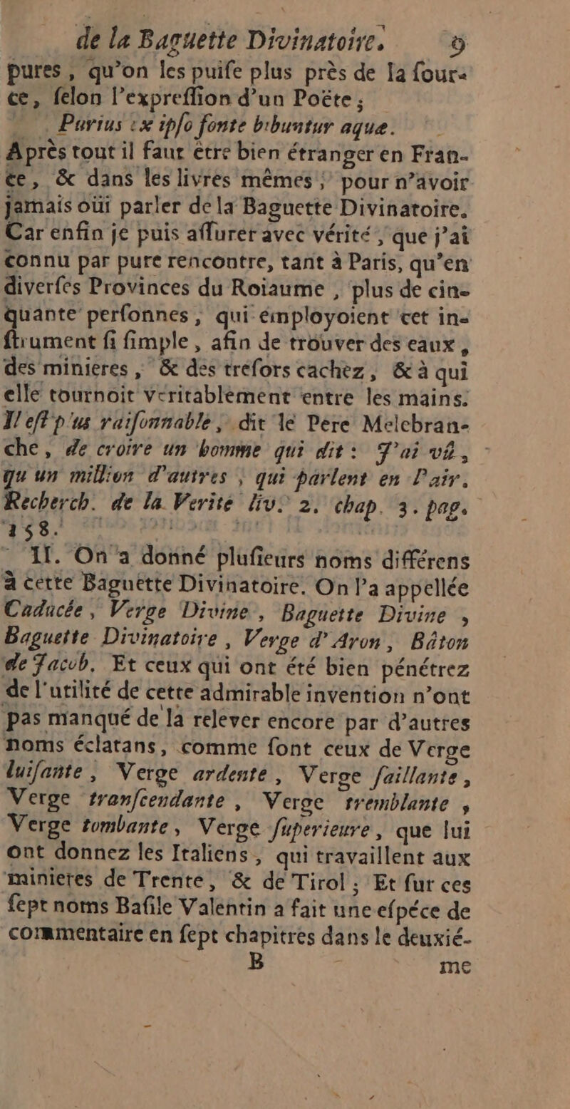 pures, qu’on les puife plus près de la four- cæ, felon l’expreflion d’un Poëte, = Parius :x ipfo fonte bibuntur aque. A près tout il faur etre bien étranger en Fran- ée, & dans les livres mêmes; pour n’ävoir jamais oùi parler dela Baguette Divinatoire. Car enfin je puis aflurer avec vérité , que j’ai connu par pure rencontre, tant à Paris, qu’en diverfes Provinces du Roiïaume , plus de cine quante perfonnes , qui émployoient ‘cet in- ftrument fi fimple, afin de trouver des eaux, des minieres ; & des tréfors cachez, & à qui elle tournoit veritablément «entre les mains. T eflp'us raifonnable | dit 1e Pere Melchran- che, de croire un homme qui dit: J'ai v£, qu'un million d'autres | qui parlent en L'air. Recherch. de la Vérité Liv. 2, chap. 3. pag. 458. PIN AURE. ARE - If. On a donné plufieurs noms diférens à cette Baguette Divinatoire, On l’a appellée Cadücée, Verge Divine, Baguette Divine , Baguette Divinatoire, Verge d’Aron, Bâton de Jaivb, Et ceux qui ont été bien pénétrez de l'utilité de cette admirable invention n’ont pas manqué de la relever encore par d’autres noms éclatans, comme font ceux de Verge luifante , Verge ardente , Verce faillante, Verge tranfcendante, Veroe tremblante , Verge tombante, Verge fuperieure, que lui ont donnez les Italiens, qui travaillent aux minietes de Trente, & de Tirol ; Et fur ces fept noms Bafile Valentin a fait une efpéce de commentaire en fept chapitres dans le deuxié- me