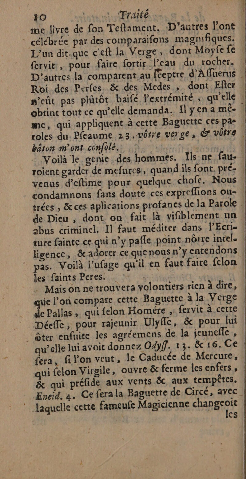 me livre de fon Teftament. D'autres l'ont * célébrée par descomparaifons magnifiques. L'un dit.que c'eft la Verge, dont Moyfe fe fervit, pour faire fortir l’eau du rocher. D’autres la comparent au {éeptre d’Affuerus Roi des Perles. &amp; des Medes , . dont Efter obtint tout ce qu’elle demanda. Il yena mê- me, qui appliquent à cette Baguette ces pas roles du. Pfeaume 23,v0rre verge, &amp; vôtre bâton mont. confolé.: C | roient garder de mefures, quand ils font, pré venus d’eftime pour quelque chofe. Nous condamnons fans doute ces expreflions ou- de Dieu , dont on fait là vifiblement un abus criminel. Il faut méditer dans l’Ecri. sure fainte ce qui n’y pafle point.nôrre intel. ligence, &amp; adorer ce que nous n’yentendons les faints Peres. NN . Mais on ne trouvera volontiers rien à dire, de Pallas » qui felon Homére ;: fervit à cette _ ôter enfuite les agr‘emens de la jeunefle , qu’elle lui avoit donnez Odyff. 13. &amp; 16. Ce fera, fi Von veut, le Caducée de Mercure, qui felon Virgile, ouvre &amp; ferme les enfers, laquelle cette fameufe Magicienne changeoïit