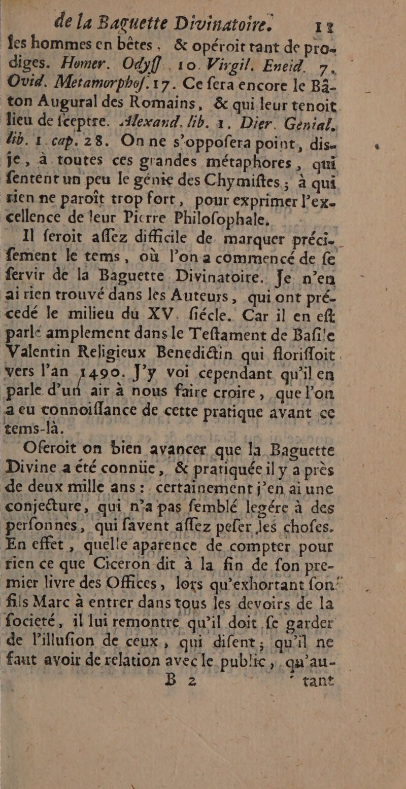 fes hommesen bêtes, &amp; opéroit tant de pros diges. Homer. Odyff. 10. Virgil. Eneid. 7. Ovid. Metamorphof.1 7. Ce fera encore le B3- ton Augural des Romains, &amp; qui leur tenoit lieu de fceptre. #exand. Gb. 1. Dier. Génial. Gb. 1.cap. 28. On ne s’oppofera point, dis. je, à toutes ces grandes métaphores, qui fentent un peu le génie des Chymiftes ; à qui rien ne paroît trop fort, pour exprimer l'ex. cellence de leur Picrre Philofophale, Il feroit aflez difficile de marquer préci. fement le tems, où l’on a commencé de fe fervir de la Baguette Divinatoire. Je n’en ai rien trouvé dans les Auteurs, qui ont pré- cedé le milieu du XV. fiécle. Car il en ef parl: amplement dans le Teftament de Bañile Valentin Religieux Benedi@in qui florifloit. vers l'an 1490. J’y voi cependant qu'il en parle d’un air à nous faire croire, que l’on a eu connoiffance de cette pratique avant cc tems-là. Dr, Ofcroit on bien avancer que la Baguette Divine a été connüe, &amp; prariquéeil y a près de deux mille ans: . certainement j’en ai une conjeéture, qui, n’a pas femblé legére à des perfonnes, qui favent affez pefer les chofes. Æn effet, quelle aparence de compter pour rien ce que Cicéron dit à la fin de fon pre- mier livre des Offices, lors qu’exhortant fon’ fils Marc à entrer dans tous les devoirs de la focieté, il lui remontre qu’il doit fe garder de lillufion de ceux, qui difent; qu'il ne faut avoir de relation avecle public, qu’au- à B 2 | ‘ tant