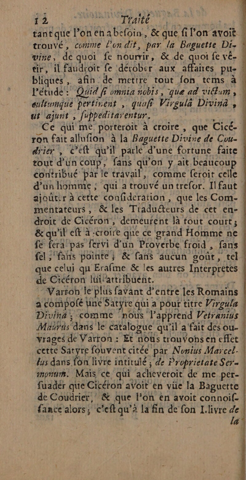 1 ee TYaite ui ajunit , fippeditar entur. ron fait allufion à la Baguette Divine de Cou- driér , Cet qu 11 parlé d’une fortune faite tout d'ün coup, fans qu'on y ait. beaucoup contribué par le travail, comme feroit celle d'un homme ; qui a trouvé un trefor. Il faut mentateurs , &amp; les Tiaduéteurs de cet en- droit de Cicéron, demeurent là fout court; &amp; qu'il eft à -croire que ce ‘grand Homme ne fe fera pas fervi d'un Proverbe froid , fans fel ;'fans pointe } &amp; fans aucun ooût, tel que celui qu Erafme &amp; les autres Interprètes de Cicéron lüilattribuent. Varron le plus favänt d’entre les Romains a compolé ne Satyre qui a pour titre Vrrgula Divina, comme nous V'apprend Veiranius Méiris dans le catalogue qu'il a fait des ou- vrages de Varron : Et nous trauVohs en effet ! cette Sat re fouvent citée par Nurius Mar cel- enonum. Mais ce qui acheveroit de me per- fuadér que Cicéron aVoit en vie la Baguette de Coudrier, &amp; que lon en avoit connoif- fance alors, c'eft qu’à la fin œ fon I.livre de | f il