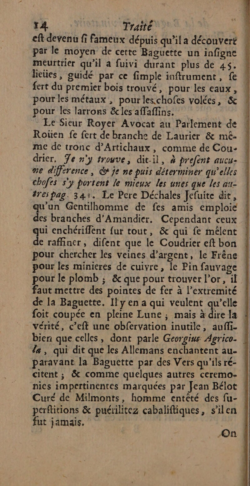 T4. Traité ; eft devenu fi fameux dépuis qu’il a découveré par le moyen de cette Baguette un infigne meurtrier qu’il a fuivi durant plus de 45. lieües, guidé par ce fimple inftrument, fe fert du premier bois trouvé, pour les eaux, pour les métaux , pourles.chofes volées, &amp; pour les larrons &amp;les affaffins. * Le Sieur Royer Avocat au Parlement de Roüen fe fert de branche de Laurier &amp; mé- me de tronc d’Artichaux , comme de Cou- drier, Te n'y trouve, dit-il, à prefent aucu- se différence, dx je ne puis déterminer qu’elles chofes s'y portent le mieux les unes que les au- #res pag. 341. Le Pere Déchales fefuite dit, qu'un Gentilhomme de fes amis emploie des branches d'Amandier. Cependant ceux qui enchériflent {ur tout, &amp; qui fe mélent de raffiner, difent que le Coudrier eft bon pour chercher les veines d'argent, le Frêne pour les minieres de cuivre, le Pin fauvage pour le plomb ; &amp; que pour trouver l'or, il faut mettre des pointes de fer à l’extremité de la Baguette. Il y en a qui veulent qu’elle foit coupée en pleine Lune ; mais à dire la bien que celles, dont parle Georgius Agrico- le, qui dit que les Allemans enchantent au. paravant la Baguette par des Vers qu'ils ré- citent ; &amp; comme quelques autres ceremo- pics impertinentes marquées par Jean Bélot Curé de Milmonts, homme entêté des fu- perftitions &amp; puérilitez cabaliftiques, s’ilen ! fut jamais. On