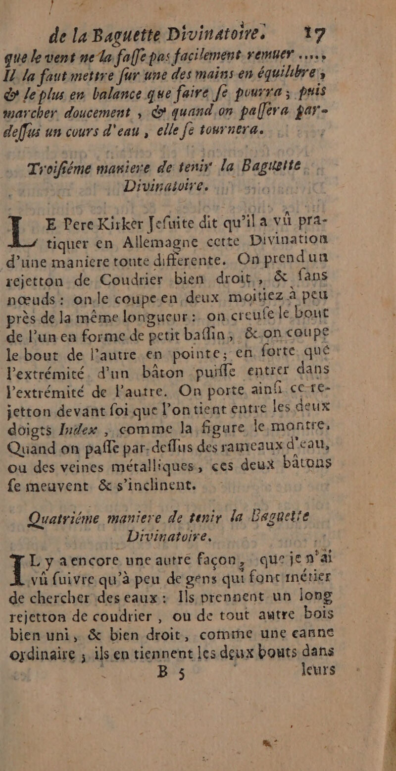 } d de la Baguette Divinatoires 17 que le vent ne la faffe pes facilement remuer …, IL la faut metrre fur une des maiss en équilibre; dy le plus en balance que faire [e pourra; pris sarcher doucement ; &amp; quand.on palléra par- deffes un cours d'eau , elle fe tournera; Troifiéme maniere de tenir la Baguelte. ; Divinaloire. L E Pere Kirkèr [efuite dit qu’ila vi pra- tiquer en Allemagne cette Divination d’une maniere toute differente. On prendun rejetton de Coudrier bien droit, &amp; fans nœuds: on.le coupeen deux moitiez à peu près de la même longueur : on.creufe le bout de l’un en forme de petit baflin; &amp;c.on coupe le bout de l’autre en pointe, en forte qué l'extrémité. d’un bâton puïle entrer dans l'extrémité de Pautre. On porte ainfi ce-re- jetton devant foi que l’ontient entre les deux doigts Index , comme la figure le:montre, Quand on pañle par. deffus des rameaux d'eau, ou des veines métalliques, çes deux batons fe imeuvent &amp; s’inclinent. Quatriéme maniere de tenir la Baguette Divinatoire, { L'yaencore une autre façon, que je n'ai vû fuivre qu’à peu de géns qui fonc inétier de chercher des eaux: Ils prennent un long rejetton de coudrier , ou de tout autre bois bien uni, &amp; bien droit, comte une eanne ordinaire ;. ils en tiennent les deux bouts dans 7 B 5 leurs