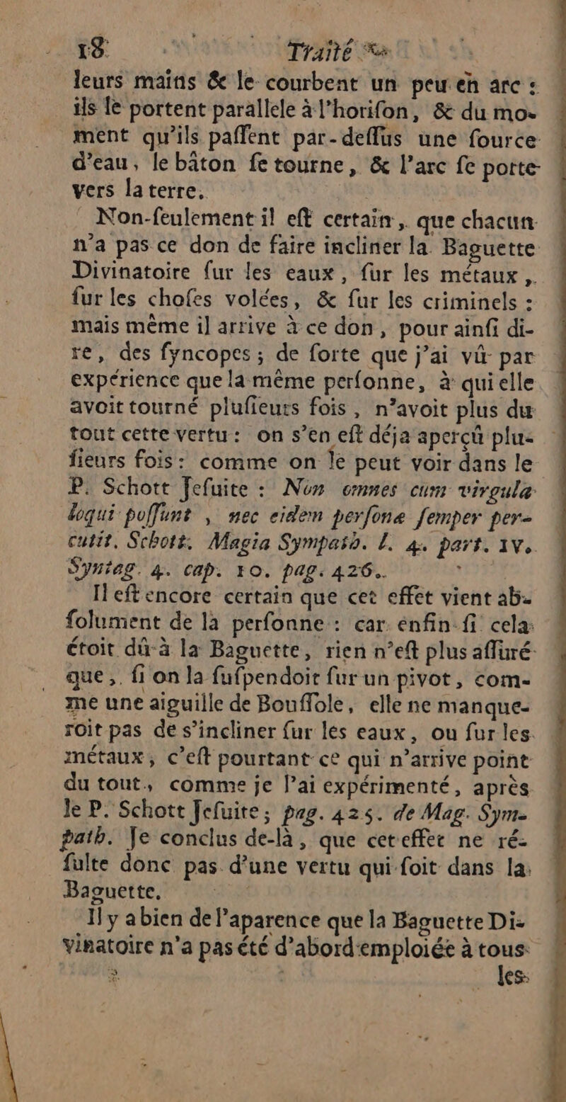 19 | Traité a leurs mains &amp; le courbent un peu eh arc : is Le portent parallele à l’horifon, &amp; du mo. ment qu'ils paffent par-deflus une fource d’eau, le bâton fe tourne, &amp; l’arc fe potte- vers laterre, Non-feulement il eff certain, que chacun n'a pas ce don de faire incliner la Baguette Divinatoire fur les eaux, fur les métaux , fur les chofes volées, &amp; fur les criminels : mais même il arrive à ce don, pour ainfi di- re, des fyncopes ; de forte que j’ai v&amp;- par expérience que la même perfonne, à qui elle avoit tourné plufieuts fois, n’avoit plus du tout cette vertu: on s’en eft déja aperçû plu: fieurs fois: comme on Île peut voir dans le P. Schott Fefuite : Nos omnes cum virgule doqui pofunt , nec cidem perfone femper per- cutit, Schott. Magia Symparo. L. 4. part. 1v. SYH?AS. 4. Cap. FO. pag. 426. 1 Ieftencore certain que cet effet vient ab. folument de là perfonne : car enfin fi cela: que ,. fi on la fufpendoit fur un pivot, com- me une aiguille de Bouffole, elle ne manque- roit pas de s’incliner fur les eaux, ou fur les. métaux, C’eft pourtant ce qui n’arrive point du tout, comme je lai expérimenté, après Je P. Schott Jefuite; pag. 425. de Mag. Sym. path. Je conclus de-là, que ceteffer ne ré: fulte donc pas d’une vertu qui foit dans la: Baguette, | Il y abien de Paparence que la Baguette Di- Vinatoire n’a pas été d’abord'emploiée à Se à (ES | |