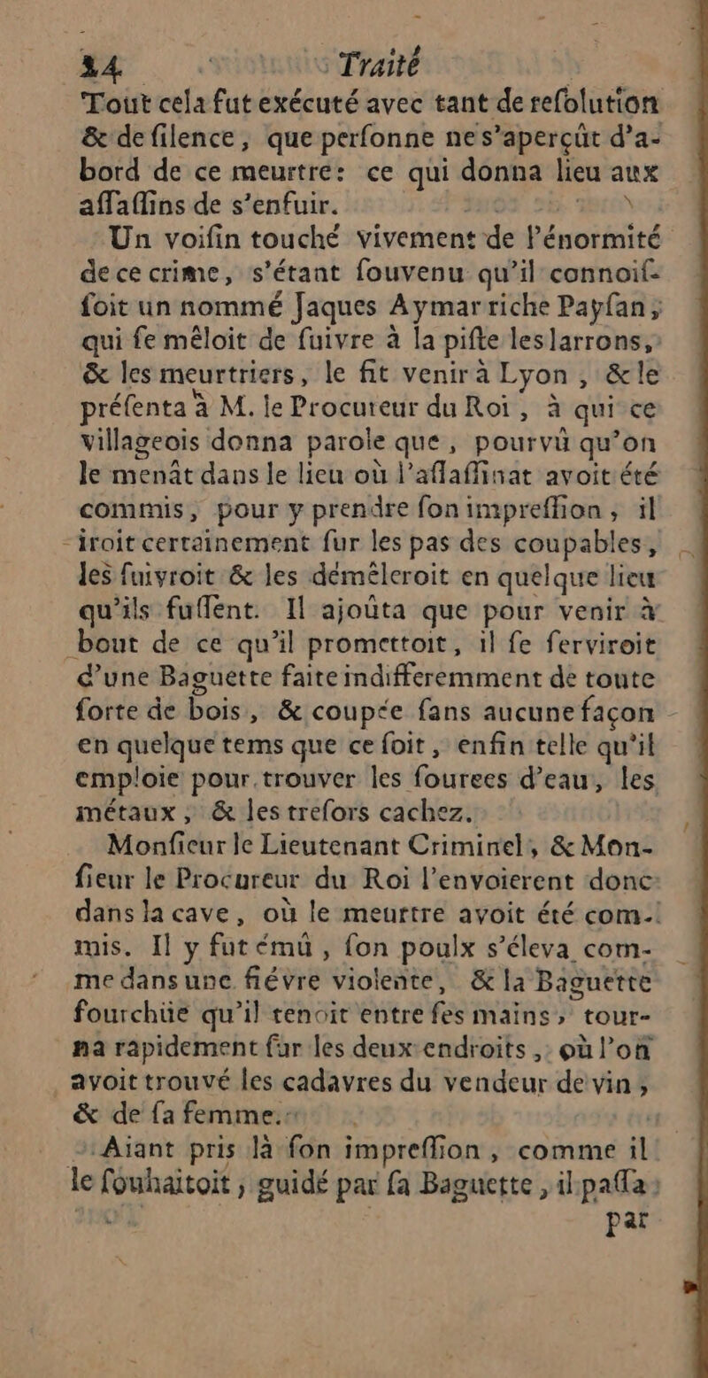 mer. « © Traité | Tout cela fut exécuté avec tant de refolution &amp; defilence, que perfonne nes’aperçüt d’a- bord de ce meurtre: ce qui donna lieu aux affaflins de s'enfuir. a LIT Un voifin touché vivement de lénormité dececrime, s'étant fouvenu qu’il connoif- foit un nommé Jaques Aymarriche Payfan, qui fe méloit de fuivre à la pifte leslarrons,: &amp; les meurtriers, le fit venira Lyon, &amp;le préfenta à M. le Procureur du Roi, à qui ce villageois donna paroïe que, pourvu qu’on le ment dans le lieu où l’aflaffinat avoit été commis, pour y prendre fon impreffion ; il “iroit certainement fur les pas des coupables, les fuivroit &amp; les déméleroit en quelque lieu qu'ils fuflent. Il ajoûta que pour venir à bout de ce qu’il promettoit, il fe ferviroit d’une Baguette faite indifferemment de toute forte de bois, &amp; coupe fans aucune façon en quelque tems que ce foit, enfin telle qu'il emploie pour trouver les fourees d’eau, les métaux , &amp; les trefors cachez.. 4 Monficur le Lieutenant Criminel, &amp;Mon- fieur le Procureur du Roi l’envoierent donc dans la cave, où le meurtre avoit été com! mis. Il y fut émü , fon poulx s’éleva com- me dans une fiévre violente, &amp; la Baguette fourchüe qu’il tenoit entre fes mains, tour- na rapidement fur les deux:endroits ,: où l’on avoit trouvé les cadavres du vendeur de vin; &amp; de fa femme. . | 2: Aïant pris là fon impreflion, comme il le fouhaitoit ; guidé par fa Bagnette , ilpafa: 270 par \,