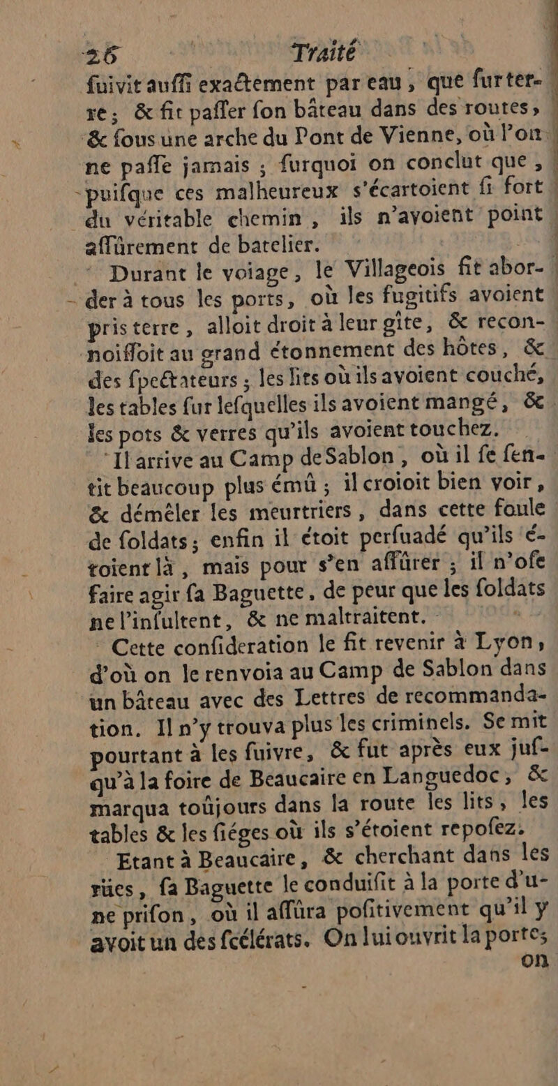 À fuivit auffi exaltement pareau, que furter-. re; & fit pafler fon bâteau dans des routes, , ne paffle jamais ; furquoi on conclut que , 4 du véritable chemin, ils n’avoient points affürement de batelier. 344 Durant le voiage, le Villageois fit abor- | der à tous les ports, où les fugitifs avoient pristerre, alloit droit à leurgite, & recon- | des fpeétateurs ; les lits où ils avoient couché, les tables fur lefquelles ilsavoient mangé, &, les pots & verres qu’ils avoient touchez, “Il arrive au Camp deSablon, où il fe fen- tit beaucoup plus émû ; il croioit bien voir, & démèéler les meurtriers, dans cette foule de foldats ; enfin il étoit perfuadé qu’ils é- toient là, mais pour s’en affürer ; il n’ofe faire agir fa Baguette, de peur que les foldats nelinfultent, & ne maltraitent. . ® Cette confideration le fit revenir à Lyon, d’où on le renvoia au Camp de Sablon dans un bâteau avec des Lettres de recommanda- tion. Il n’y trouva plus les criminels. Se mit ourtant à les fuivre, & fut après eux juf- qu’à la foire de Beaucaire en Languedoc, & marqua toûjours dans la route les lits, les tables & les fiéges où ils s’étoient repofez. Etant à Beaucaire, & cherchant dans les rües, fa Baguette le conduifit à la porte d’u- ne prifon, où il affüra pofitivement qu'il y avoit un des fcélérats. On luiouvrit la portes on