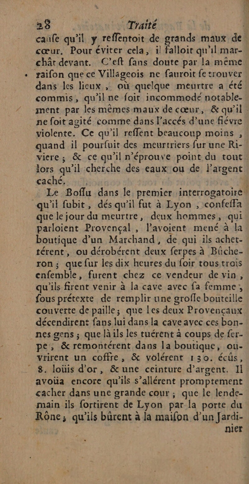 25 | Traité j caufe qu'il y reffentoit de grands maux de cœur, Pour éviter cela, il falloit qu'il mar- chât devant. C’eft fans doute par la même saifon que ce Villageois ne fauroit fe trouver dans les lieux , où quelque meurtre a été commis, qu'ilne foit incommode notable- ment par les mêmes maux de cœur, &amp; qu'il. ne foit agité comme dans l’accés d’une fiévre violente. Ce qu’il refflent beaucoup moins , quand il pourfuit des meurtriers fur une Ri- vicre; &amp; ce qu’il n’éprouve point du tout lors qu’il cherche des eaux ou de Pargent. cachés rh Le Boflu dans le premier interrogatoire® qu'il fubit, dés qu’il fut à Lyon , confeffa que le jour du meurtre, deux hommes, qui _parloient Provençal, l’avoient mené à la boutique d’un Marchand, de qui ils achet- térent, ou dérobérent deux ferpes à Büche- ron; quefur les dix heures du Dir tous trois enfemble, furent chez ce vendeur de vin, qu'ils firent venir à la cave avec fa femme, fous prétexte de remplir une grofle bouteille couverte de paille; que les deux Provençaux décendirent fans lui dans la cave avec ces bon- _nesgens ; que là ils les tuérent à coups de fer- pe, &amp; remontérent dans la boutique, ou- vrirent un coffre, &amp; volérent 130. écüs, 8. loüis d’or, &amp;une ceinture d’argent. II avoüa encore qu'ils s’allérent promptement cacher dans une grande cour ; que le lende- main ils fortirent de Lyon par la porte du Rône; qu'ils bürent à la maifon d’un Jardi- nier