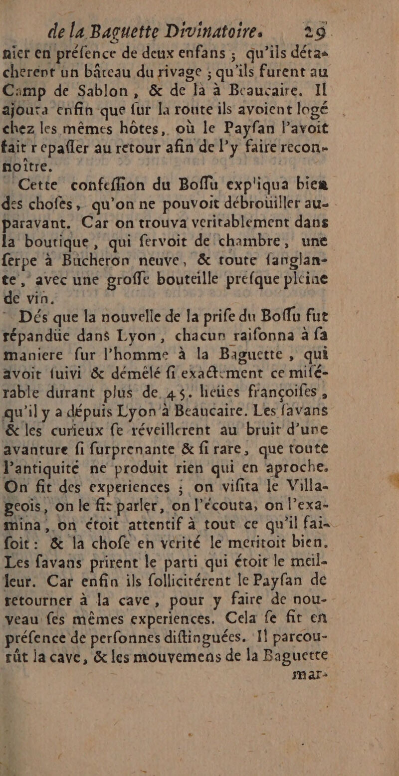 nier en préfence de deux enfans ; qu’ils détas cherent ün bâreau du rivage ; qu'ils furent au Cämp de Sablon, &amp; de la à Beaucaire. Il ajouta enfin que fur la route ils avoient logé chez les mêmes hôtes, où le Payfan lPavoit fait r epafler au retour afin de Py faire recon- noitre. | Cette confeffion du Boflu exp'iqua biem des chofes, qu’on ne pouvoit débrouiller au- . paravant. Car on trouva verirablement dans la boutique, qui fervoit de chambre, une ferpe à Bucheron neuve, &amp; toute fanglan- te, avec une groffe bouteille prefque pleine de vin. * Dés que la nouvelle de la prife du Boflu fut répandue dans Lyon, chacun raifonna à fa maniere fur l’homme à la Baguette, qui avoit {uivi &amp; démélé fi exaétément ce milé- rable durant plus de. 45. licües françoifes , qu'il y a dépuis Lyon’à Beaucaire. Les favans &amp; les curieux fe réveillerent au bruit d’une avanture fi furprenante &amp; firare, que toute l'antiquité ne produit rien qui en aproche. On fit des experiences ; on vifita le Villa- peois, on le fit parler, on l’écouta, on l’exa- Mina, on étoit attentif à tout ce qu'il fais foit: &amp; la chofe en vérité le meritoit bien. Les favans prirent le parti qui étoit le meil- feur. Car enfin ils follicitérent le Payfan de tetourner à la cave, pour y faire de nou- veau fes mêmes experiences. Cela fe fir en préfence de perfonnes diftinguées. I! parcou- rût la cave, &amp; les mouvemens de la Baguette mar:
