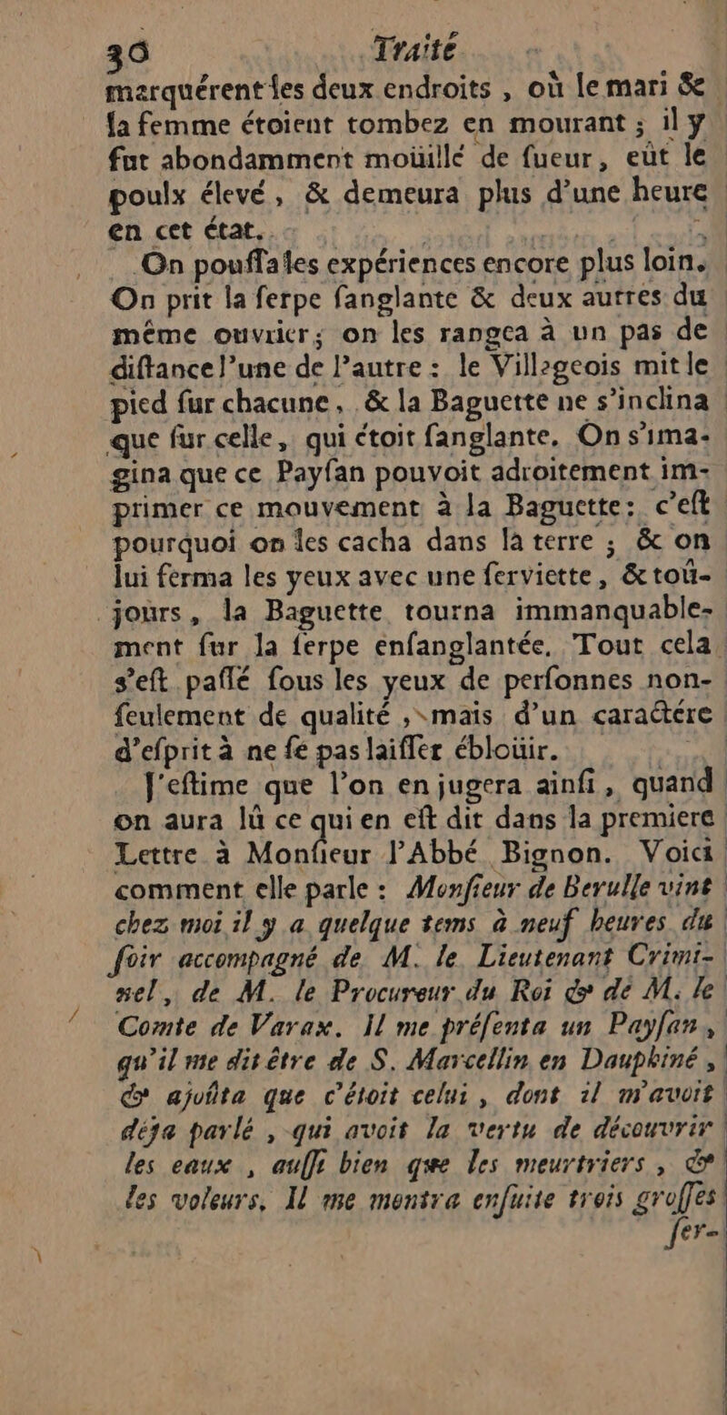 7 maerquérent {es deux endroits , où le mari &amp; {a femme étoient tombez en mourant ; il y fut abondamment moiullé de fueur, eùt le poulx élevé, &amp; demeura plus d’une heure, en cet état. .… . à On pouffales expériences encore plus loin. On prit la ferpe fanglante &amp; deux autres du même ouvrier; on les rangea à un pas de. diftance l’une de l’autre : le Villzgeois mitle | gina que ce Payfan pouvoit adroitement im- primer ce mouvement à la Baguette: c’eft pourquoi on les cacha dans la terre ; &amp; on lui ferma les yeux avec une ferviette, &amp;toû- ment fur la ferpe enfanglantée, Tout cela. s’eft paflé fous les yeux de perfonnes non- feulement de qualité ; mais d’un caraétére | d’efprit à ne fé pas laifler éblouir. we. J'eftime que l’on en jugera ainfi, quand. on aura lû ce quien eft dit dans la premiere | Lettre à NAT: PAbbé Bignon. Voica, comment elle parle: Monfieur de Berulle vint chez moi il y a quelque tems à neuf heures du nel, de M. le Procureur du Roi &amp; dé M. le! Comte de Varax. Il me préfenta un Payfen, qu'il me dit être de S. Marcellin en Dauphiné, d ajuñta que c’étoit celui, dont il mavvit| déja parlé , qui avoit la vertu de découvrir | les eaux , auffi bien qe les meurtriers, ©! les voleurs, Il me mentra enfuite trois groffes| fer)