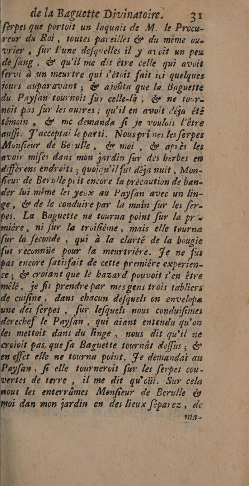 férpes que portoit un laquais de M. le Procu- reur du Roi, toutes pareilles &amp; du même ou user , fur l'une defquelles il y avuit un peu dejang , © qu'il me dir être celle qui avoit férui à 1n meurtre qui s'étoit fait wi quelques fours auparavant ; &amp; ajofta que le Baguette du. Payfan tournois fur celle-l3 ; &amp; ne tour noit pas fur les autres; qu'il en avoit déja été témoin , d mc demanda ft je voulis l'être auf: T'acceptai le parti. Nous pri nes les ferpes Monfieur de Berulle, do moi , &amp; après les avoir mifes dans mon jardin fur des herbes ess difjérens endreïts ; quoïqnil fut déja nuit, Mon- fieur de Berulle prit encore la précaution de ban der lui-même les yeix au Payf{an avec un lin- ge, © de le conduire par la main fur les fer- pes. Le Baguette ne tourna point [ur le pre micre, ni fur la troifiéme, mais elle tourna fur la feconde ; qui à la clarté de la bougie fut reconniüe pour la meurtriére. Te ne fus pas encore fatisfait de cette premiére experien. ce; @ crotant que le hazard pouvoit s’en être mêlé, je fs prendrepar mesgens trois tabliers de cuifine, dans chacun défquels on envelope une des ferpes , fur. lejquels nous conduifimes devechef le Payfan , qui aiant entendu qu'on les mettoit dans du linge, nous dit qu'il ne croioit pas. que fa Baguette tournat deffus ; &amp; en effet elle ne tourna point. Te demandai au Payfas , fi elle tourneroit fur les ferpes cou vertes de terre , il me dit qu'oùr. Sur cela mous les enterrèmes Monfieur de Berulle cs noi dan mon jardin en des lieux fèparez, de
