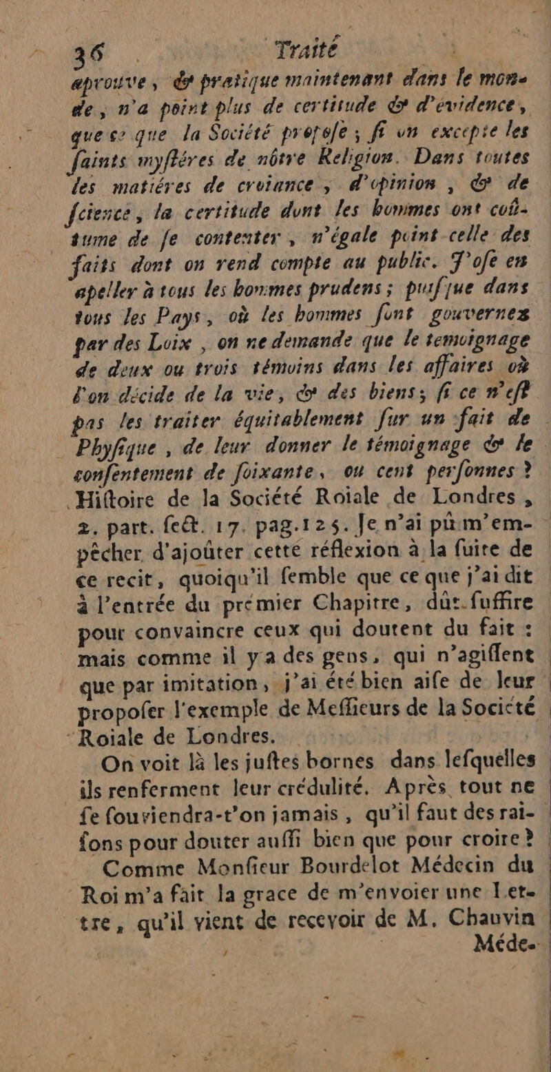 7 Traité k aprouve, dr pratique maintenant dans le mon. de, n'a point plus de certitude &amp; d’évidence, ques que la Société preréle ; ff vn excepie les Jaints myfléres de nôtre Religion. Dans toutes les matiéres de croiunce ; d'opinion , € de fcience, la certitude dvnt les bunimes ont cuf- tume de fe contenter, n’égale point celle des faits dont on rend compte au public. T'ofe en apeller à tous les bonmes prudens ; puifjue dans tous les Pays, où Les hommes funt gouvernez par des Loix , on ne demande que le temoignage de deux ou trois témoins dans les affaires à l'on décide de la vie, co des biens: fi ce #’eft sonféntement de foixante, ou cent perfonnes ? Hiftoire de la Société Roiale de Londres , 2. part. fe&amp;. 17. pag.125. Je n’ai pnrm’em- pêcher d'ajoûter cette réflexion à la fuire de ce recit, quoiqu'il femble que ce que j'ai dit à l'entrée du prémier Chapitre, dût. fuffire pour convaincre ceux qui doutent du fait : mais comme il ya des gens, qui n’agiflent On voit là les juftes bornes dans lefquelle ils renferment leur crédulité. Après tout ne £e fouviendra-t’on jamais, qu’il faut des rai- fons pour douter auffi bien que pour croire ? Comme Monfieur Bourdelot Médecin du tre, qu'il vient de recevoir de M. Chauvin / Méde.
