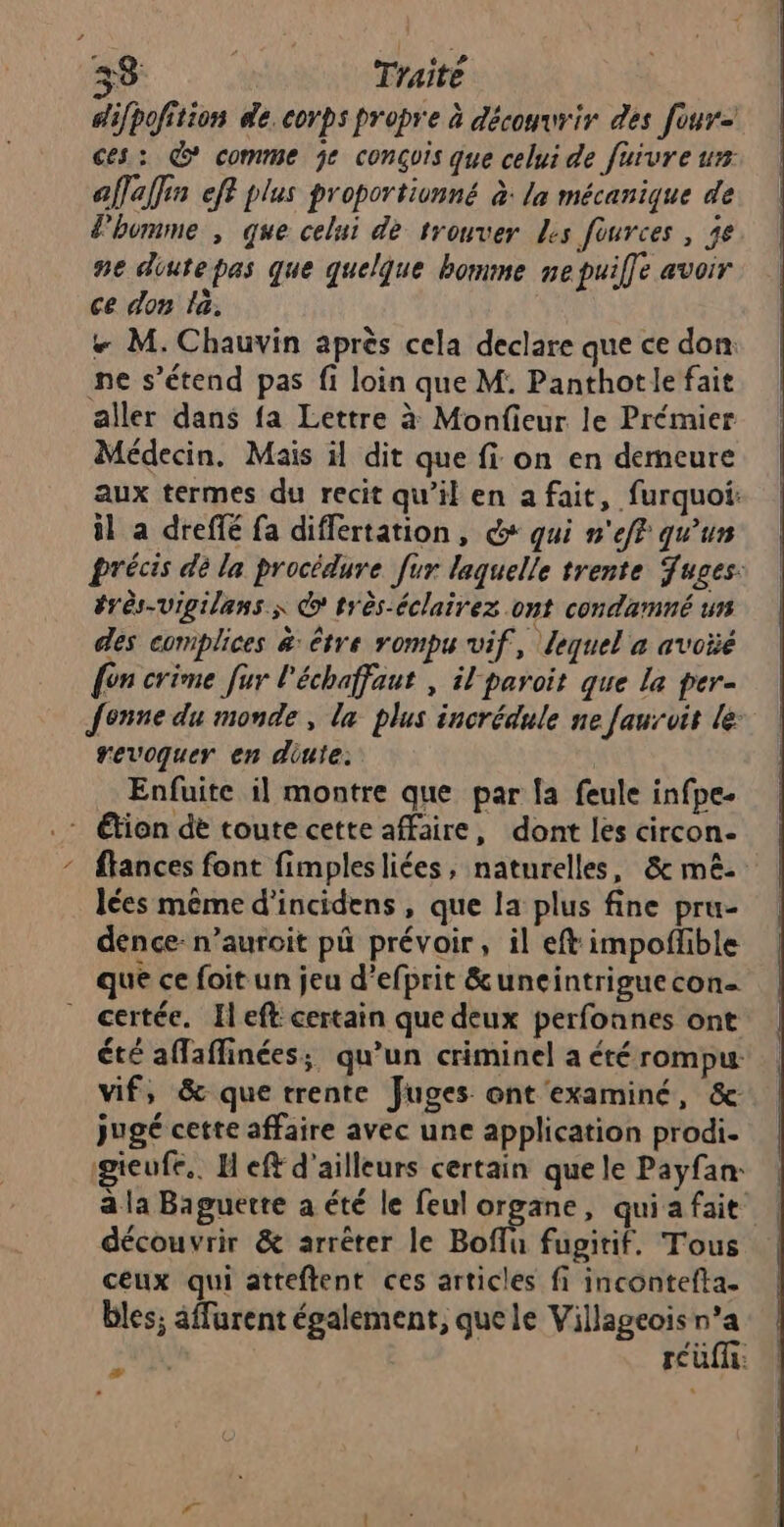 33 Traité difpofition æe. corps propre à découvrir des four= ces: &amp; comme je conçuis que celui de fuivre ur affaffin eff plus proportionné à: la mécanique de lhumme , que celui dé trouver Les fources, je ne diutepas que quelque homme ne puilfe avoir ce don la. # M. Chauvin après cela declare que ce don: ne s'étend pas fi loin que M: Panthotle fait aller dans fa Lettre à Monfieur le Prémier Médecin. Mais il dit que fi on en demeure aux termes du recit qu’il en a fait, furquoi: il a dreffé fa differtation, + qui n'ef? qu'ur précis dé la procédure [ur laquelle trente Juges: érès-vigilans À © très-éclairez ont condamné un des complices &amp;: être rompu vif, lequel a avoïé {on crime fur l'échaffaut , il paroit que la per- Jenne du monde, la plus incrédule ne faurvit le revoquer en diute: Enfuite il montre que par la feule infpe- .: Éfion dè toute cette affaire, dont les circon- flances font fimplesliées, naturelles, &amp; mê- lées même d'incidens, que la plus fine pru- dence: n’auroit pü prévoir, il eft impofñhble que ce foit un jeu d’efprit &amp;uneintrigue con- certée. [left certain que deux perfonnes ont été affaffinées; qu’un criminel a été rompu: vif, &amp; que trente Juges ont examiné, &amp;- jugé cette affaire avec une application prodi. gieufe.. H eff d’ailleurs certain que le Payfan: a la Baguette a été le feu prnes qui a fait découvrir &amp; arrêter le Boffu fugitif. Tous ceux qui atteftent ces articles fi incontefta. bles; âffurent également, quele Villageois n’a Hop rcüff: