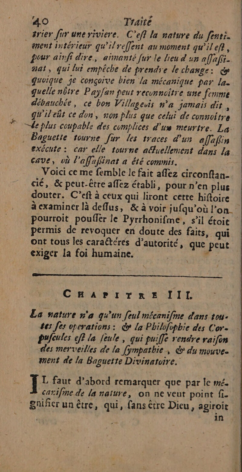 k nent intérieur qu'ilreffent au moment qu’ilef?, pour aïnfi dire, aïnanté [ur le lieu d un a[fafii- at, qui lui empêche de prendre le change: ce Quoique je conçoive bien la mécanique par La. quelle nôtre Payfan peur recunncître use femme débauchée, ce bon Villagevis na jamais dit , qu'ilelt ce don, non plus que celui de connoitre exécute : car elle tourne actuellement dans La cave, où l affafinat a été commis. Voici ce me femble le fait affez circonftan- cié, &amp; peut-être affez établi, pour n’en plus douter. C’eft à ceux qui liront cette hifloire pourroit poufler le Pyrrhonifme, s’il étoit permis de revoquer en doute des faits, qui ont tous les cara@téres d’autorité, que peut exiger la foi humaine. ; \ / CHAPITRE lIL La nature n'a qu'un feul mécanifine dans tou. tes fes operations: &amp; la Philofipbie des Cor. pufcules eff la feule, qui puiffe rendre raifon des merveilles de la [ympathie, &amp;* du mouve. ment de la Baguette Divinatvire. L faut d’abord remarquer que par le mé. caxifme de la nature, on ne veut point fi- gnifer un être, qui, fans être Dieu, agiroit in