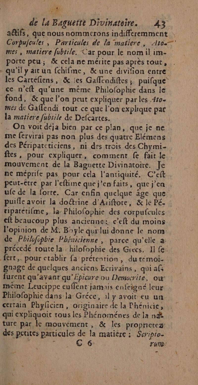 | de la Bagueite Divinatoire. 43 aëtifs, que nous nommerons indifferemment Corpufeules, Particules de la matiere, Atos. mes , matiere fubiile. Car pour le nomil im- porte peu; &amp; cela ne mérite pas après tout, - qu'ilyaitun fchifme, &amp;une divifion entre: les Cartéfiens, &amp; les Gaflendiftes ; puifque ce n'eft qu’une même Philofophie dans le fond, &amp; que l’on peut expliquer par les .4#9- mes de Gaflendi tout ce que l'on explique pat la matiere fubrile de Defcartes. | . On voit déja bien par ce plan, que je ne me fervirai pas non plus des quatre Elémens des Péripateticiens, ni des trois des Chymi- fes, pour expliquer, comment fe fait le mouvement de la Baguette Divinatoire. Je ne méprife pas pour cela l'antiquité. C’eft . peut-être par l'eftine que j’en faits, que jen . ufe de la forte. Car enfin quelque âge que puifle avoir la doëtrine d’Ariftore, &amp; lé Pé. tipatetifme ,. la: Philofophie des corpufcules cft beaucoup plus ancienne: c’eft du moins. l'opinion de M. Bayle qurlui donne le nom de Philifopbie Phéaicienne , parce qu’elle à: précedé toute la hilofophie des Grecs, 11 (e. fèrt,. pour ctablir fa prétention, du témoi- gnage de quelques anciens Ecrivains, quiafs furent qu'avant qu’Épicure ou Demwcrite, ow même Leucippe euffent jamais enfeigaé leur Philofophie dans-la Gréce , :l y avoit eu un certain Phyficien, originaire de la Phénicie, qui expliquoir tous les Phénoménes de la n&amp; ture par le mouvement, &amp; les proprietez: des petites particules de la matière : Soripto- enr G:6 YU _ ed