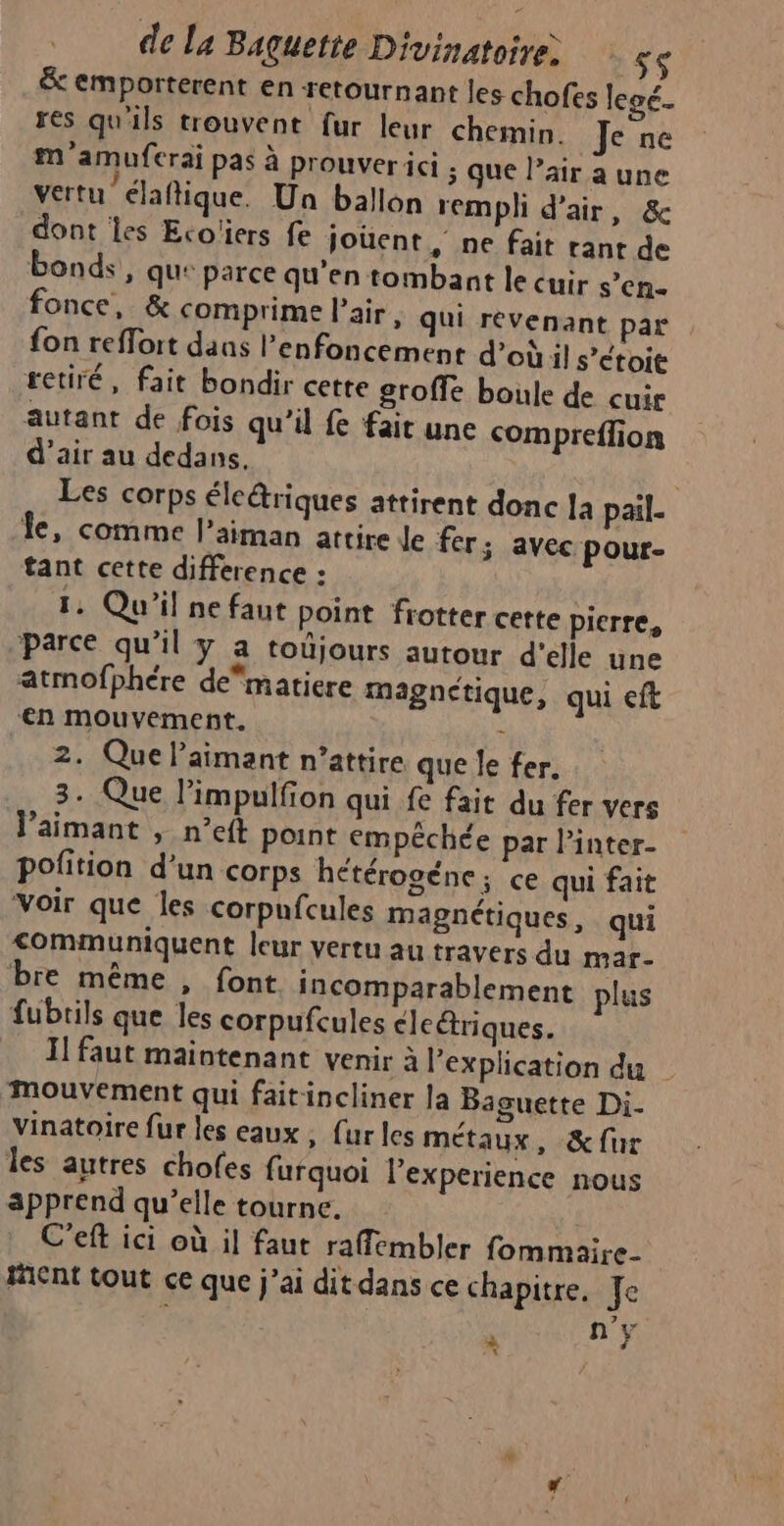 &amp; emporterent en retournant les chofes lecé. res qu'ils trouvent fur leur chemin. Je ne m'amuferai pas à prouverici ; que l’air a une vertu élaftique. Un ballon rempli d'air, &amp; dont les Eco'ers fe jouent , ne fait rant de bonds , qu: parce qu’en tombant le cuir s’en- fonce, &amp; comprime l'air, qui revenant par fon reffort dans l’enfoncement d’où il s’étoit retiré, fait bondir cette groffe boule de cuir autant de fois qu’il fe fait une compreffion d'air au dedans. Les corps éleêriques attirent donc 12 pail- Îe, comme l’aiman attire Je fer; avec pour- tant cette difference : 1. Qu'il ne faut point frotter cette pierre, parce qu’il y a toûjours autour d'elle une atmofphére dematiere magnetique, qui eft ‘en mouvement. ; 2. Que laimant n’attire que Je fer. 3. Que limpulfion qui fe fait du fer vers Jaimant , n’eft point empéchée par l’inter- pofition d’un corps hétérogéne; ce qui fait Voir que les corpufcules magnétiques, qui communiquent leur vertu au travers du mar- bre même , font incomparablement plus fubrils que les corpufcules cleëtriques. Il faut maintenant venir à Pexplication du mouvement qui faitincliner la Baguette Di. vinatoire fur les eaux ; fur les métaux , &amp;fur les autres chofes furquoi l’experience nous apprend qu’elle tourne. C'eft ici où il faut raffembler fommaire- Hient tout ce que j'ai dit dans ce chapitre. Je n’y à $ *