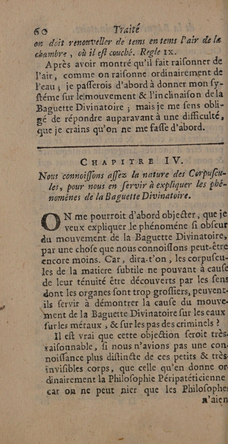 em doit venonveller de tems enteuts Pair di le chambre , où il eff couché. Regle 1x. à Après avoir montré qu’il fait raifonner de Pair, comme on raifonne ordinairement de Veau ; je pafferois d’abord à donner mon fy- ftéme fur lémouvement & linclinaifon dela Baguette Divinatoire ; maisje me fens obli- gé de répondre auparavant à une difficulté, que je crains qu'on ne me fafe d’abord. RS Cintan Pur TR Bi EVE Nous connoiffons affez la nature des Corpufcu- les, pour nous en fervir à expliquer les phË= nomÊnes de la Baguette Divinatoire. | @: N me poutroit d’abord objeéter , que je veux expliquer le phénoméne fi obfcur du mouvement de la Baguctte Divinatoire, “par une chofe que nousconnoïflons peut-être encore moins. Car, dira-t’on, les corpufcu- les de la matiere fubtile ne pouvant à caufé de leur ténuité être découverts par les fens dont les organes font trop grofliers, peuvent: ils fervir à démontrer la caufe du mouve: ment de la Baguette Divinatoire fur lescaux furles métaux ; & fur les pas des criminels ? Il eft vrai que cette objection feroit très. xaifonnable, fi nous n’avions pas une con. noiffance plus diftinéte de ces petits & très: invifbles corps, que celle qu’en donne or dinairement la Philofophie Péripatéticienne car on ne peut nier que les Philofophe: n'aicn “
