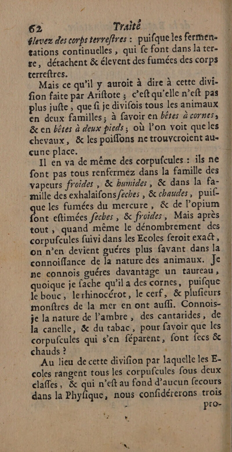 élevez des corps tevreftres : puifque les fermen. tations continuelles , qui fe font dans la ter- re, détachent &amp; élevent des fumées des corps terreftres. Mais ce qu'il y auroit à dire à cette divi- fion faite par Ariftote ; c’eft qu'elle n’eft pas plus jufte , que fi je divifois tous les animaux en deux familles; à favoir en bêtes &amp;cornes: &amp; en bêtes à deux pieds ; où l’on voit queles chevaux, &amp; les poiflons ne trouveroient au- cune place. Il en va de même des corpufcules : ils ne font pas tous renfermez dans la famille des vapeurs froides, &amp; humides, &amp; dans la fa- - mille des exhalaifons/éches , &amp; chaudes, puif- que les fumées du mercure, &amp; de Popium {ont eftimées féches , &amp; froides, Mais après tout, quand même le dénombrement des corpufcules fuivi dans les Ecoles feroit exaét,, on n’en devient guéres plus favant dans la connoiffance de la nature des animaux. Je ne connois guéres davantage un taureau, quoique je fache qu’il a des cornes, puifque monftres de la mer en ont aufli. Connois- je la nature de l’ambre , des cantarides, de la canelle, &amp; du tabac, pour favoir que les corpufcules qui s’en féparent, font fecs &amp; chauds ? | Au lieu de cette divifion par laquelle les E- coles rangent tous les corpufcules fous deux claffes, &amp; qui n’eft au fond d’aucun fecours - pro- v + >? ECC huh =