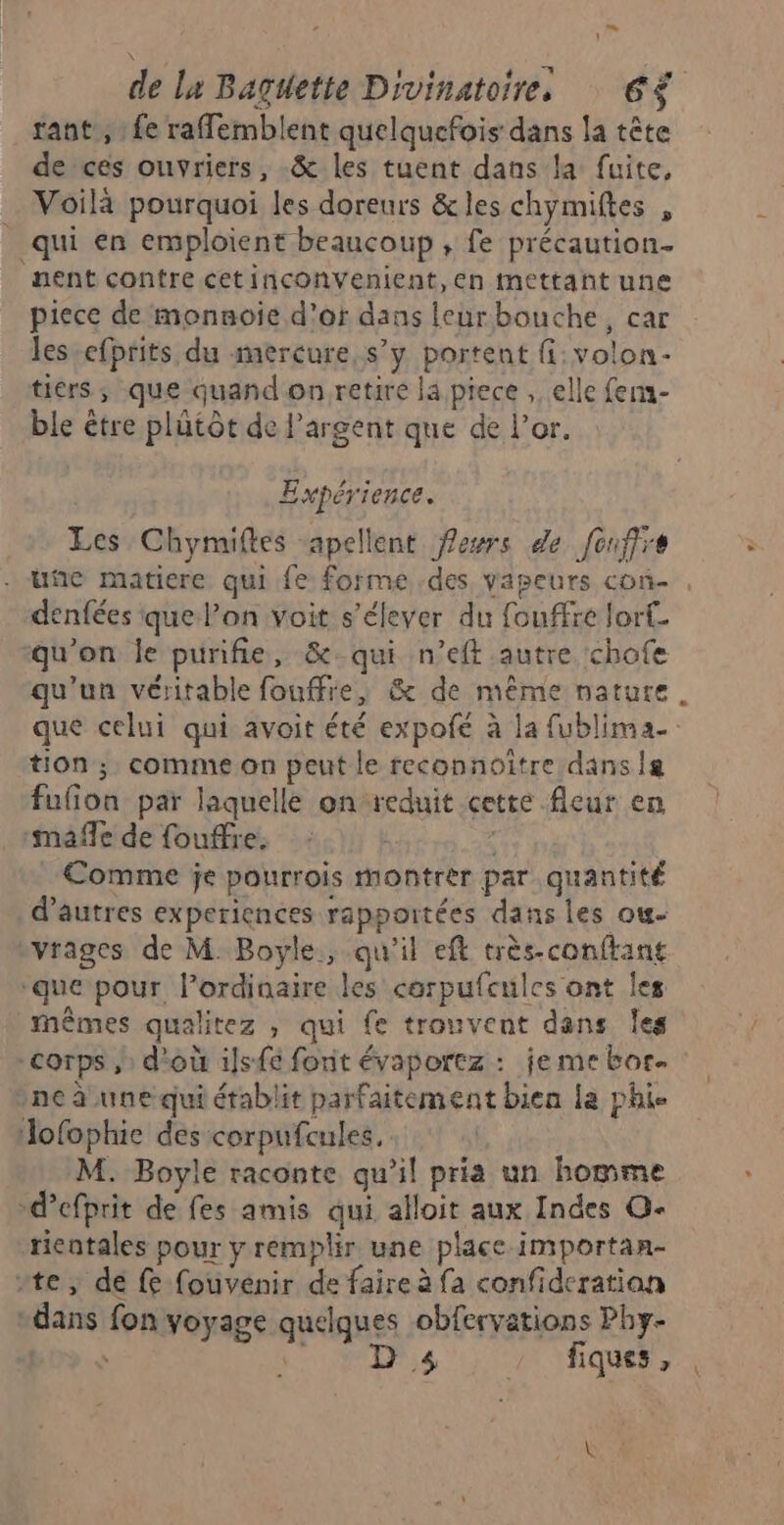 tant’, : fe raflemblent quelquefois dans la tête de ces ouvriers, -&amp; les tuent dans la fuite, … Voilà pourquoi les doreurs &amp;les chymiftes , qui en emploient beaucoup , fe précaution. nent contre cetinconventient,en mettant une piece de monnoie d’or dans leurbouche, car les-efprits du mercure, s’y portent fi: volon- tiérs ; que quand on retire lä.piece , elle fer- ble être plütôt de l'argent que de l'or. Expéri ence. Les Chymiftes -apellent fewrs de fonfire denfées que l’on voit s'élever du fouffre lort. qu'on le purifie, &amp; qui n’eft autre chofe tion ; comme on peut le reconnoître dans a fufion par laquelle on reduit cette fleur en mañfe de fouffre. Comme je pourrois Montrer par quantité d’autres experiences rapportées dans les ou. vvrages de M Boyle, qu'il eft très-conftant ‘que pour l'ordinaire les corpufcules ont les mêmes qualitez , qui fe trouvent dans Îes corps d'où ils{é forit évaportz : jeme bor. ne à une qui établit parfaitement bien la phie Jofophie des corpufcules, M. Boyle raconte qu'il pris un homme -d’efprit de fes amis qui alloit aux Indes O- ticatales pour y remplir une place importan- rte, dé fe fouvenir de faire à fa confideratian “dans fon voyage quelques obfervations Phy- Los à SR ue fiques, \