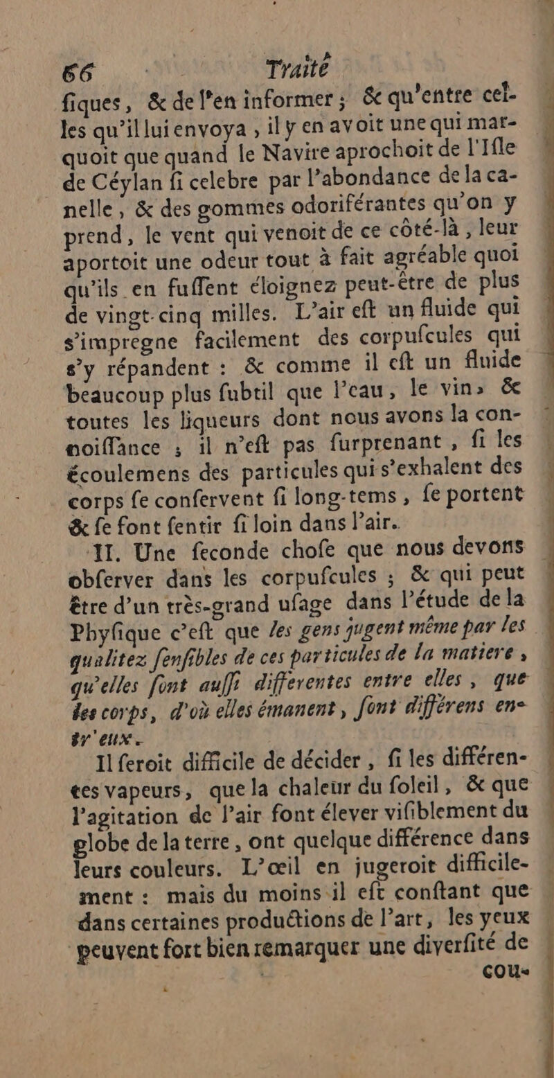 56); 01 Traité fiques, &amp; de l'en informer ; &amp; qu'entre cel les qu’illuienvoya , ily en av oît une qui mar- quoit que quand le Navire aprochoit de l'Ifle de Céylan fi celebre par l’abondance de la ca- nelle, &amp; des gommes adoriférantes qu'on y prend, le vent qui venoit de ce côté-là , leur aportoit une odeur tout à fait agréable quoi qu'ils en fuffent éloignez peut-être de plus de vingt-cinq milles. L’air eft un fluide qui s’impregne facilement des corpufcules qui s’y répandent : &amp; comme il eft un fluide beaucoup plus fubtil que l’eau, le vin» ëe toutes les liqueurs dont nous avons la con- oiffance : il n'eft pas furprenant , fi les écoulemens des particules qui s’exhalent des corps fe confervent fi long-tems, fe portent &amp; fe font fentir fi loin dans l'air. I. Une feconde chofe que nous devons obferver dans les corpufcules ; &amp; qui peut être d’un très-grand ufage dans l'étude de la Phyfique c’eft que /es gens gugent même par les qualitez fenfibles de ces particules de la matiere, quelles font aulfi differentes entre elles, que des corps, d'où elles émanent, font différens en- #r'eux. Ilferoit difficile de décider , fi les différen- tes vapeurs, que la chaleur du foleil, &amp;c que l'agitation de l’air font élever vifiblement du globe de laterre , ont quelque différence dans leurs couleurs. L’œil en jugeroit difhcile- ment: mais du moins il eft conftant que dans certaines produétions de l’art, les yeux peuvent fort bien remarquer une diverfité de | çou- k