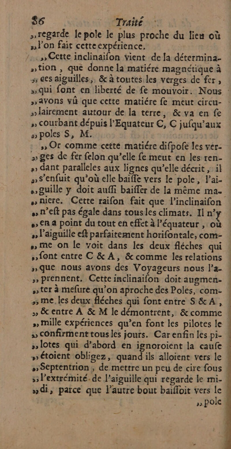 »regarde Je pole le plus proche du lieu où »Von fait cetteexpérience, 7.» Cette inclinaïfon vient de a détermina- ntion , que donne la matiére magnétique à 5 6es aiguilles, &amp; à toutesiles verges de fer, »qui font en liberté de fe mouvoir. Nous : »avons vi que cette matiére fe meut circu- »lairement autour de la terre, &amp; va en fe » Courbant dépuis l'Equateur €, C jufqu’aux a poles S, M. y: » Or comme cette matiére difpofe les ver- » ges de fer felon qu’elle fe meut en les ren- +» dant paralleles aux lignes qu’elle décrit ,: il »S’enfuit qu’où elle baïffe vers le pole, l’ai- »guille y doit aufli baiffer de la même ma. »niere. Cette raifon fait que l’inclinaifon « n’eft pas égale dans tousles climats. Il n° > €R a point du tout en effet à l’équateur , où »» l'aiguille eft parfaitement horifontale, com- » me on le voit dans les deux fléches qui » font entre C &amp; À, &amp; comme les relations nque nous avons des Voyageurs nous l’a- »» prennent. Cette inclinaifon doit augmen- ter à mefure qu’on aproche des Poles, com- 5 me. les deux fléches qui font entre S &amp;A , ! » &amp; entre À &amp; M le démontrent, &amp; comme » Mille expériences qu’en font les pilotes le » confirment tous les jours. Carenfin les pi- ! »lotes qui d’abord en ignoroient la caufe : #» étoient obligez, quandils alloient vers le »»Septentrion, de mettre un peu de cire fous 5 l'extrémité. de l'aiguille qui regarde le mi- »di, parce que lautre bout baïfoit vers le  ».pole —_