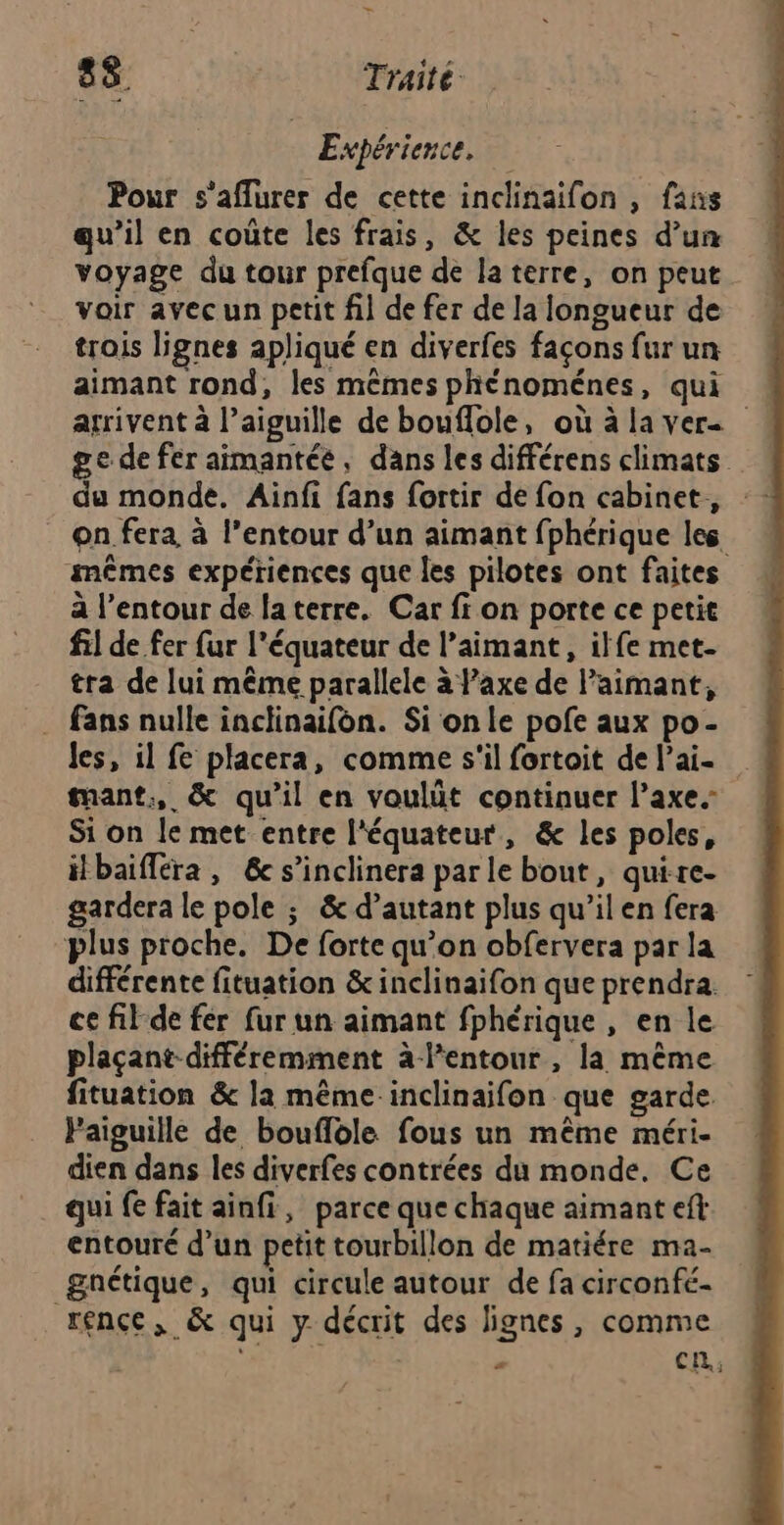Expérience, Pour s'aflurer de cette inclinaifon , fans qu’il en coûte les frais, &amp; les peines d’un voyage du tour prefque de la terre, on peut voir avec un petit fil de fer de la longueur de trois lignes apliqué en diverfes façons fur un aimant rond, les mêmes phénoménes, qui arrivent à l’aiguille de bouflole, où àlaver- ge de fer aimantée, dans les différens climats du monde. Ainfi fans fortir de fon cabinet, on fera, à l’entour d’un aimant fphérique les mêmes expériences que es pilotes ont faites à l’entour de laterre. Car fi on porte ce petit fil de fer fur l'équateur de l’aimant, ilfe met- tra de lui même parallele à axe de l’aimant, . fans nulle inclinaifon. Si on le pofe aux po- Jes, il fe placera, comme s'il fortoit de l’ai- tant, &amp; qu’il en voulüt continuer l’axe.- Si on le met entre l'équateur, &amp; les poles, ilbaifléra, &amp; s’inclinera parle bout, quire- gardera le pole ; &amp; d’autant plus qu’ilen fera plus proche. De forte qu’on obfervera par la différente fituation &amp; inclinaifon que prendra. ce fil-de fer fur un aimant fphérique , en le plaçant-différemment àl'entour, la même fituation &amp; la même inclinaifon que garde. Faiguille de bouflole fous un même méri- dien dans les diverfes contrées du monde. Ce qui fe fait ainfi, parce que chaque aimant eft entouré d’un petit tourbillon de matiére ma- gnétique, qui circule autour de fa circonfé- rence, &amp; qui y décrit des lignes, comme | | « Ci,