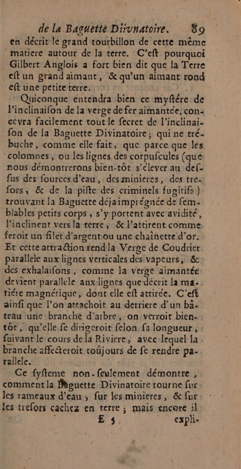 en décrit le grand tourbillon de cette même ‘ matiere autour de la terre. C’eft pourquoi Gilbert Anglois à fort bien dit que la Terre eftun grand aimant, &amp; qu’un aimant rond eft une petiteterre. Quiconque entendra bien ce myftére de l'inclinaifon de la verge de fer aimantée; con- ceyra facilement tout le fecret de l’inclinai- fon de la Baguette Divinatoire; qui ne tré- buche, comme elle fait, que parce que les ‘colamnes, ou les lignes des corpufcules (qué nous démontrerons bien-tôt s'élever au def- fus des fources d’eau, desminieres, des tre fors, &amp; de la pifte des criminels fugitifs) trouvant la Baguette déjaimprégnée de fem: blables petits corps , s’y portent avec'avidité, Pinclinent vers la terre; &amp; l’attirent comme feroit un filet d'argentou une chaînette d’or. Et cette attraétiontendla Verge de Coudrict parallele aux lignes verticales des vapeurs, &amp;: des exhalaifons, comme la verge aimantée devient parallele auxdignes SA là ma. tiére magnétique, dont elle eft attirée. C'’eft ainfi que l’on attachoit au derriere d’un bä- teau une branche d'arbre, on:verroit bien. tot, qu'elle fe dirigeroit felon. fa longueur , : faivant le: cours dela Riviere, avec-lequel la ; branche affc&amp;eroit toûjours de fe rendre pa. railele. 4 Ce fyfleme non-feulement démontre , comment la Bhguette Divinatoire tourne fur : Jes rameaux d’eau ; fur les minieres, &amp; fur les trefors cachez en terre ; mais encore il Ë £E 5, _ expli