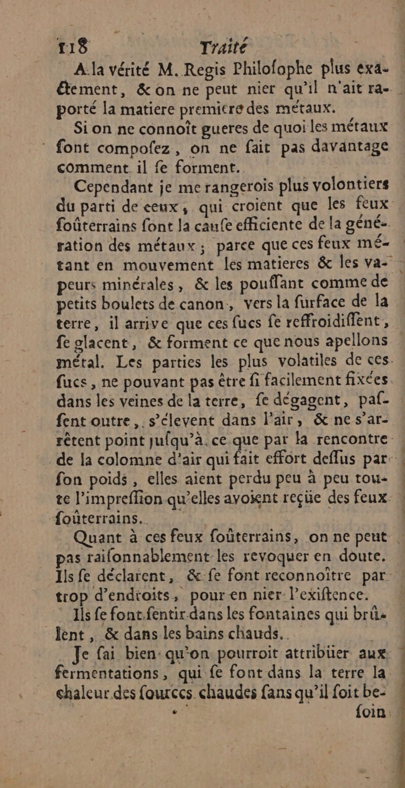 ms Traité | A la vérité M. Regis Philofophe plus exa- porté la matiere premitre des métaux. Si on ne connoît gueres de quoi les métaux * font compofez, on ne fait pas davantage comment il fe forment. Cependant je me rangerois plus volontiers foûterrains font Ja caufe efficiente de la géné-. . \ _ # ration des métaux; parce que ces feux mÉ- petits boulets de canon, vers la furface de la fe glacent, &amp; forment ce que nous apellons fuce , ne pouvant pas être fi facilement fixées dans les veines de la terre, fe dégagent, paf- fent outre, s’clevent dans l'air, &amp; nes’ar- fon poids, elles aient perdu peu à peu tou- foûterrains.. PES pas raifonnablement-les revoquer en doute. trop d’endioits, pour en nier l’exiftence. Ils fe font.fentir dans les fontaines qui brû+ lent, &amp; dans les bains chauds. chaleur des fources. chaudes fans qu’il foit be- “6 foin