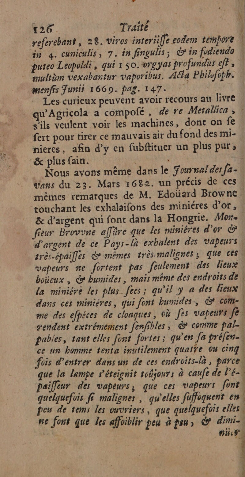referebant, 28. viros interiiffe eodem tempore an à. cuniculis, 7. in fingulis; &amp;'in fodiendo puteo Leopoldi, qui 1 50. rgyas profundus ef? , = mulièm vexabartur vaporibus. Aa Phile{cph. menfis Tunii 1669. pag. 147. Les curieux peuvent avoir recours all livre , nl s'ils veulent voir les machines, dont on fe fert pour tirer ce mauvais air du fond des mi- nieres, afin d’y en fubftituer un plus pur; &amp; plus fain. dans du 23. Mars 1682. un précis de ces mêmes remarques de M. Edoüard Browne touchant les exhalaifons des miniéres d’or, fieur Brouvne affäre que les minières d’or d'argent de ce Pays - là exbalent des vapeurs très-épailfes > mêmes très-malignes; que ces vapeurs me fortent pas feulement des lieux la miniére les plas fees; qu’il y a des lieux me des efpèces de cloaques, où fes vapeurs feu rendent extrémement fenfibles, &amp; comme pal- pables, tant elles font fortes ; qu'en [a préfen-u ce un homme tenta inutilement quatfe Ou cinq fois d'entrer dans un de ces endroits-là, parceu que la lampe s’éteignit tofjours à caufe de l’é-à paifleur des vapeurs, que ces vapeurs for quelquefois ft malignes | qu'elles füffoquent en \ peu de tems les ouvriers, que quelquefois elles ne font que Les affoiblir peu à peu, © dimi- FA CT CE OCT ES. +