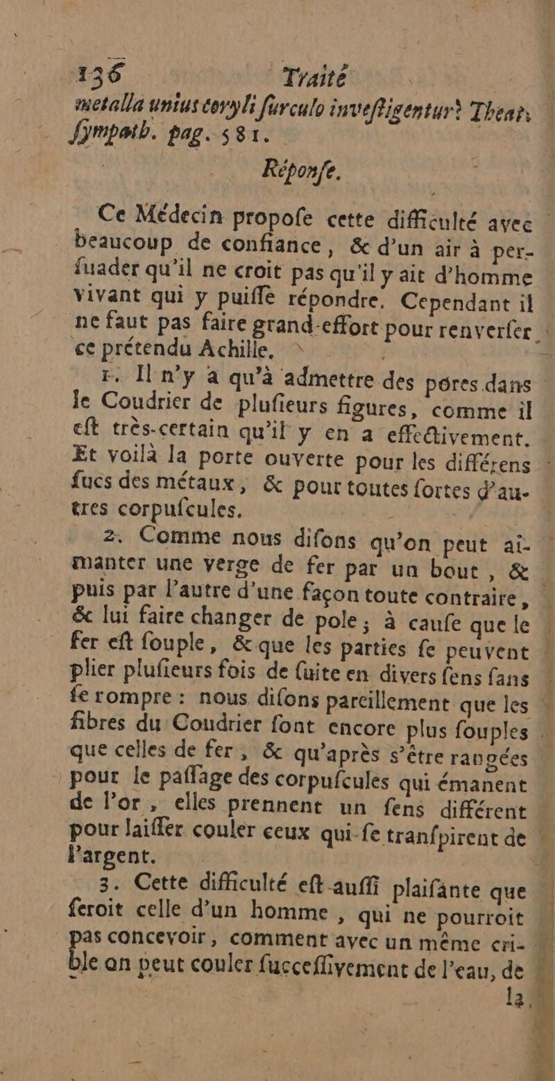 metalla unius toryli furculo inveffigentur) Thear, ù Jimpatb. pag. s81. | Réponfe. Ce Médecin propofe cette diffiéulté avec beaucoup de confiance, & d’un air à per- fuader qu’il ne croit pas qu'il y ait d'homme vivant qui y puiflé répondre: Cependant il ne faut pas faire grand-effort pour renverfer ce prétendu Achille, r. [n'y à qu'à admettre des pores dans ie Coudrier de plufieurs figures, comme il ft très-certain qu'il y en a effedivement. Et voilà la porte ouverte pour les différens ” fucs des métaux, & pour toutes fortes dau- tres corpufcules. - PL 2. Comme nous difons qu’on peut ai- manter une verge de fer par un bout, & puis par l’autre d’une façon toute contraire, & lui faire changer de pole; à caufe que le fer eft fouple, &que les parties fe peuvent : plier plufieurs fois de (uite en divers fens fans | fe rompre : nous difons parcillement que les W fibres du Coudrier font encore plus fouples que celles de fer, & qu'après s’être rangées pour le paffage des corpufcules qui émanent de Por, elles prennent un fens différent * pour laiffer couler ceux qui-fe tranf pirent de ! Pargent. 3. Cette difficulté eft auffi plaifänte que feroit celle d’un homme , qui ne pourroit 4 as concevoir, comment ayec un même cri M ble on peut couler fucceflivement de l'eau, # 4 3 4 _