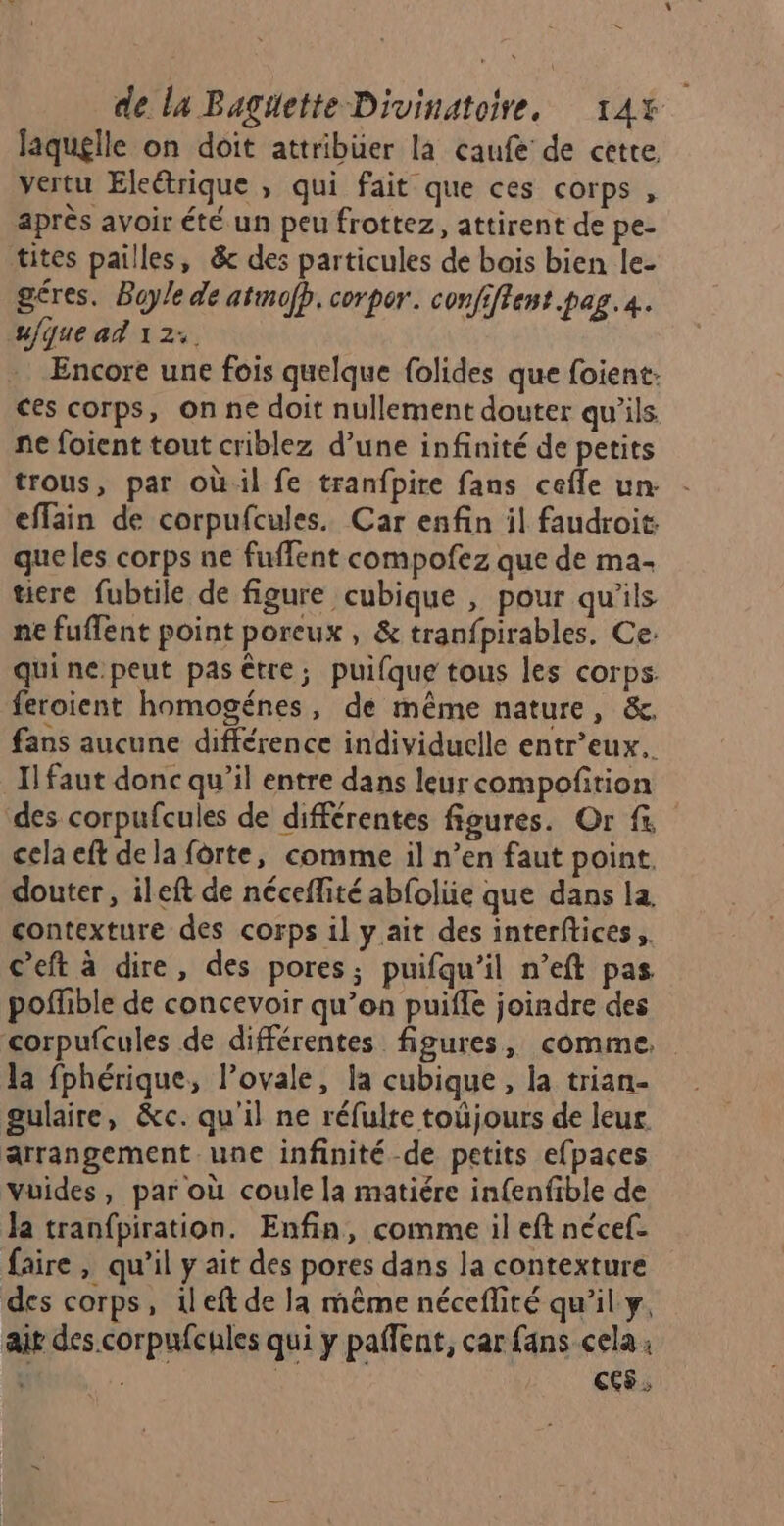 = de la Baguette Divinatoire, 14% laquelle on doit attribüer la caufe de cette vertu Eleétrique , qui fait que ces corps , après avoir été un peu frottez, attirent de pe- tites pailles, &amp; des particules de bois bien le- géres. Boyle de atmofp, corpor. confiftent.pag. 4. u{que ad 12: Encore une fois quelque {olides que foient. ces corps, on ne doit nullement douter qu’ils ne foient tout criblez d’une infinité de petits trous, par oùil fe tranfpire fans cefle un effain de corpufcules. Car enfin il faudroit. que les corps ne fuffent compofez que de ma- tire fubtile de figure cubique , pour qu'ils ne fuflent point poreux, &amp; tranfpirables. Ce. quine.peut pas être; puifque tous les corps. feroient homogénes, de même nature, &amp;. fans aucune différence individuelle entr’eux.. Il faut donc qu’il entre dans leur compoñition des corpufcules de différentes figures. Or f cela eft de la forte, comme il n’en faut point. douter, ileft de néceffité abfolüe que dans la. contexture des corps il y ait des interftices, c’eft à dire, des pores; puifqu’il n’eft pas poffible de concevoir qu’en puiffe joindre des corpufcules de différentes figures, comme. la fphérique, l’ovale, la cubique, la trian- gulaire, &amp;c. qu'il ne réfulte toûjours de leur arrangement une infinité-de petits efpaces vuides, par où coule la matiére infenfible de la tranfpiration. Enfin, comme il eft nécef- faire, qu’il y ait des pores dans la contexture des corps, ileft de la même néceflité qu’il y, air des corpufcules qui y paffent, car fans cela: