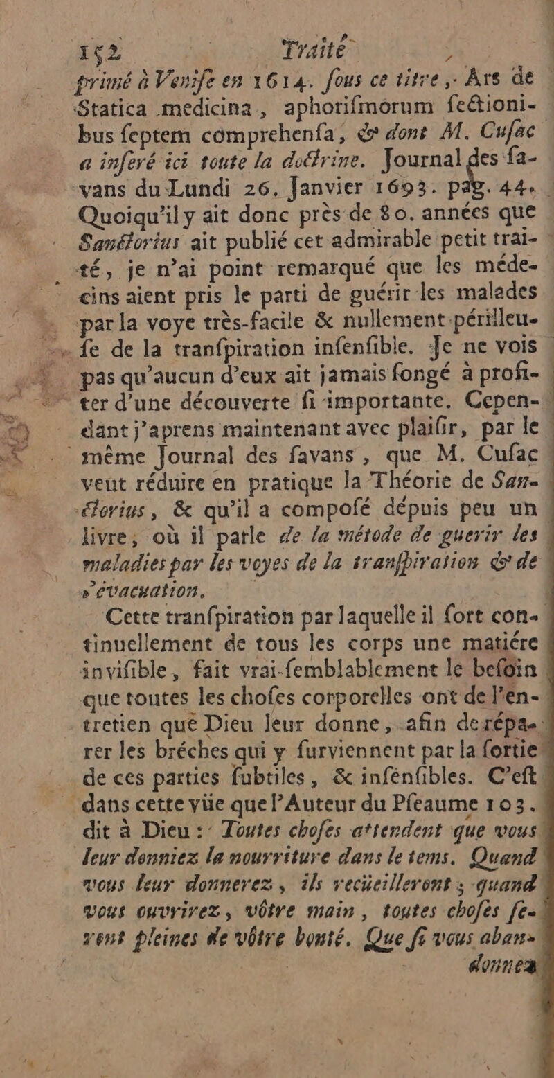 #Æ F2 Traité” ‘ Statica medicina, aphorifmorum feétioni- bus feptem comprehenfa, & dont M. Cufäc a inferé ici toute la dudfrine. Journal des fa- Quoiqu'il y ait donc près de 80. années que Sanéorius ait publié cet admirable petit traï- : té, je n’ai point remarqué que les méde- cins aient pris le parti de guérir les malades par la voye très-facile & nullement périlleu- pas qu'aucun d’eux ait jamais fongé à profi- | ter d’une découverte fi importante. Cepen- . dant j’aprens maintenant avec plaifir, par le veut réduire en pratique la Théorie de San. orius, & qu’il a compofé dépuis peu un livre, où il parle de la tnétode de guerir des maladies par les voyes de la tranfhiration &' de 4 + EVACHAIION. Cette tranfpiration par laquelle il fort con. tinuellement de tous les corps une matiére invifible, fait vrai-femblablement le befoin que toutes les chofes corporelles ‘ont del'en- tretien que Dieu leur donne, afin derépa.) rer les bréches qui y furviennent par la fortie” de ces parties fubtiles, & infénfibles. C’eft dit à Dieu: Toutes chofes attendent que vous leur donniez la nourriture dans le tems. Quand mous leur donnerez, ils recüeilleront ; quand vous ouvyirez, VÜtre main, toutes chofes [e- vent pleines de vôtre bonté, Que fi vous aban- | donnes