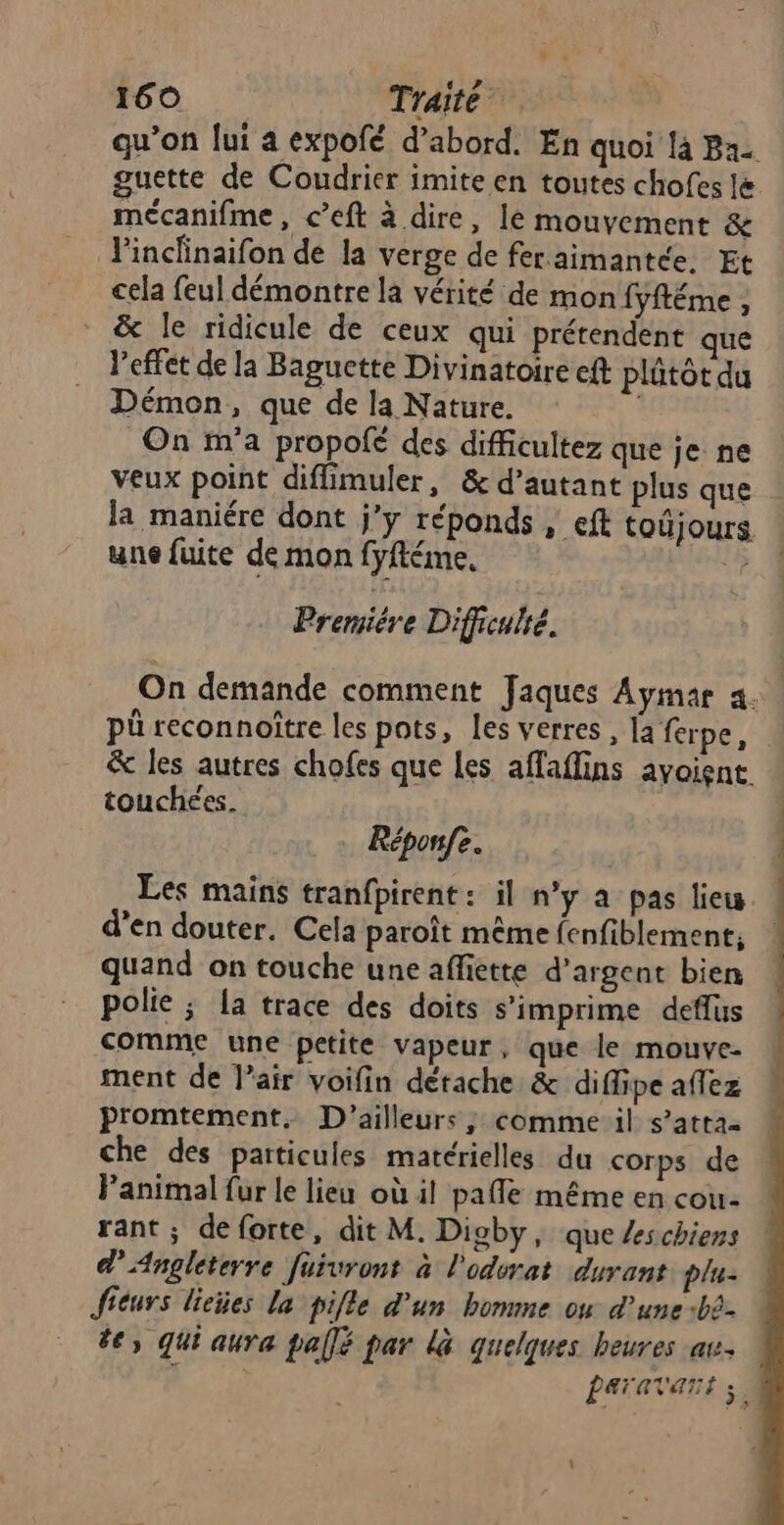 qu’on lui a expofé d’abord. En quoi là Ba guette de Coudrier imite en toutes chofes lé mécanifme, c’eft à dire, le mouvement & l'inclinaifon de la verge de feraimantée, Et cela feul démontre la vérité de mon fyftéme , & le ridicule de ceux qui prétendent que l'effet de la Baguctte Divinatoire eft plûtôt du Démon, que de la Nature. On m'a propofé des difficultez que je ne veux point diffimuler, & d’autant plus que la maniére dont j’y réponds , eft toûjours une fuite de mon fyftéme, he Premiére Difficulté. pü reconnoître les pots, les verres , [a ferpe, touchées. Réponfe. d’en douter. Cela paroît même fenfiblement;, quand on touche une affiette d’argent bien polie ; la trace des doits s’imprime deffus comme une petite vapeur, que le mouve- ment de l’air voifin détache & diffipe aflez promtement. D'ailleurs, comme il s’atta- che des paticules matérielles du corps de Panimal fur le lieu où il pafle même en cou- rant ; de forte, dit M. Digby, que /schiens d Angleterre fuivront à l'odurat durant plu: ficurs lieñes la pifle d’un homme ou d'une :bè- de, qui aura pallé par là quelques heures av. ren mu oi dés D mn hernie