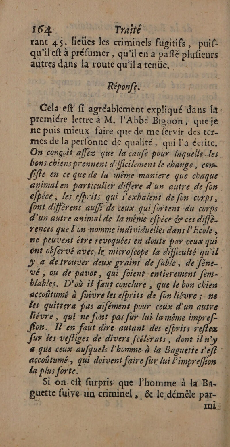 rant 45. lieues les criminels fupitifs, puif- qu'il'eft à préfumer, qu’il en a paflé plufieurs autres dans la route qu'ila tenue. Réponfe. Cela eft' ff agréablement expliqué dans 14: premiére lettre à M. l'Abbé Bigvon, queje ne puis mieux faire que de me fervir des ter- mes de la perfonne de qualité, qui l'a écrite. Oz conçoit affez que la caufe pour laquelle. les bons chiens prennent d'fficilement le change, con. iffe en ce que de la même maniere que chaque animalen particulier differe d'un autre de fon epéce, les efb'its qui s'exhalent de fon corps, {ont diffévens auffi de teux qui fortent du corps dus autre animal de la même efhéce & ces diffé. rences que l'on nomme individuelles dans l’Ecle, . Me peuvent être revoquées en doute par ceux qui: ont obfervé avec. le microfcope La difficulté qu'il : a detrouver deux grains de fable, de [ëne- vé, où de pavot, qui foient entierement fem- blables. D'où il faut conclure , que le bon chien accoûtumé à fuivre les efprits de [on liévre ; ne des quittera pas aifément pour ceux d’un autre liévre, qui ne font pas [ur lui la même impref= fon. Ier faut dire autant des efhrits reffez Jur les vefliges de divers [célérats, dont iln°y a que ceux aufquels l'homme à la Baguette s’eff : accoftumé., qui doivent faire fur lui l'impreffion : da plus forte. Si on eft furpris que l’homme à la Ba- guette fuive un criminel , . & le démêle par- DU: